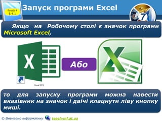 7
© Вивчаємо інформатику teach-inf.at.ua
Запуск програми Excel
Якщо на Робочому столі є значок програми
Microsoft Excel,
то для запуску програми можна навести
вказівник на значок і двічі клацнути ліву кнопку
миші.
Або
Розділ 4
§ 4.1
 