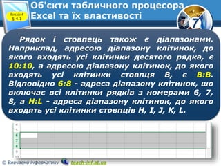 7
© Вивчаємо інформатику teach-inf.at.ua
Об'єкти табличного процесора
Excel та їх властивостіРозділ 4
§ 4.1
Рядок і стовпець також є діапазонами.
Наприклад, адресою діапазону клітинок, до
якого входять усі клітинки десятого рядка, є
10:10, а адресою діапазону клітинок, до якого
входять усі клітинки стовпця В, є В:В.
Відповідно 6:8 - адреса діапазону клітинок, шо
включає всі клітинки рядків з номерами 6, 7,
8, a H:L - адреса діапазону клітинок, до якого
входять усі клітинки стовпців Н, І, J, К, L.
 