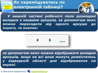 7
© Вивчаємо інформатику teach-inf.at.ua
У нижній частині робочого поля розміщені
вкладки з назвами аркушів, за допомогою яких
можна переходити від одного аркуша до
іншого, та кнопки:
за допомогою яких можна відображати вкладки
аркушів, якщо не всі вони можуть розміститись
у відведеній області для відображення на
екрані.
Розділ 4
§ 4.1
Як переміщуватись по
електронній таблиці?
 