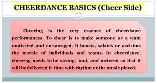 CHEERDANCE BASICS (Cheer Side)
Cheering is the very essence of cheerdance
performances. To cheer is to make someone or a team
motivated and encouraged. It boosts, salutes or acclaims
the morale of individuals and teams. In cheerdance,
cheering needs to be strong, loud, and metered so that it
will be delivered in time with rhythm or the music played.
 