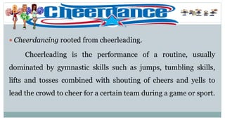  Cheerdancing rooted from cheerleading.
Cheerleading is the performance of a routine, usually
dominated by gymnastic skills such as jumps, tumbling skills,
lifts and tosses combined with shouting of cheers and yells to
lead the crowd to cheer for a certain team during a game or sport.
 