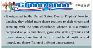  It originated in the United States. Due to Filipinos’ love for
dancing, they added more dance routines to their cheers and
came up with the term cheerdance wherein it is a routine
composed of yells and cheers, gymnastic skills (pyramids and
tosses, stunts, tumbling skills, arm and hand positions and
jumps), and dance (fusion of different dance genres).
 