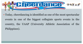  Today, cheerdancing is identified as one of the most spectacular
events in one of the biggest collegiate sports events in the
country, the UAAP (University Athletic Association of the
Philippines).
 