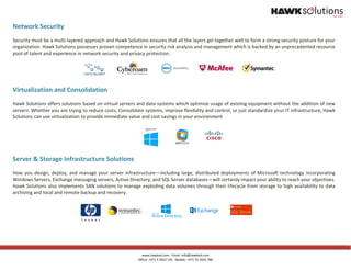 www.hawksol.com Email: info@hawksol.com
Office: +971 4 3922 145 Mobile: +971 55 2025 780
Network Security
Security must be a multi-layered approach and Hawk Solutions ensures that all the layers gel together well to form a strong security posture for your
organization. Hawk Solutions possesses proven competence in security risk analysis and management which is backed by an unprecedented resource
pool of talent and experience in network security and privacy protection.
Virtualization and Consolidation
Hawk Solutions offers solutions based on virtual servers and data systems which optimize usage of existing equipment without the addition of new
servers. Whether you are trying to reduce costs, Consolidate systems, improve flexibility and control, or just standardize your IT infrastructure, Hawk
Solutions can use virtualization to provide immediate value and cost savings in your environment
Server & Storage Infrastructure Solutions
How you design, deploy, and manage your server infrastructure—including large, distributed deployments of Microsoft technology incorporating
Windows Servers, Exchange messaging servers, Active Directory, and SQL Server databases—will certainly impact your ability to reach your objectives.
Hawk Solutions also implements SAN solutions to manage exploding data volumes through their lifecycle from storage to high availability to data
archiving and local and remote backup and recovery.
 