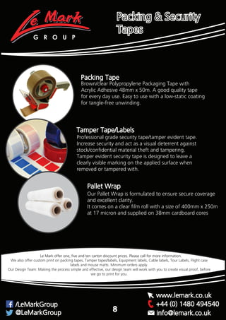 Packing Tape
Brown/clear Polypropylene Packaging Tape with
Acrylic Adhesive 48mm x 50m. A good quality tape
for every day use. Easy to use with a low-static coating
for tangle-free unwinding.
Tamper Tape/Labels
Professional grade security tape/tamper evident tape.
Increase security and act as a visual deterrent against
stock/confidential material theft and tampering.
Tamper evident security tape is designed to leave a
clearly visible marking on the applied surface when
removed or tampered with.
Our Pallet Wrap is formulated to ensure secure coverage
and excellent clarity.
It comes on a clear film roll with a size of 400mm x 250m
at 17 micron and supplied on 38mm cardboard cores
Pallet Wrap
We also offer custom print on packing tapes, Tamper tapes/labels, Equipment labels, Cable labels, Tour Labels, Flight case
labels and mouse matts. Minimum orders apply.
Our Design Team: Making the process simple and effective, our design team will work with you to create visual proof, before
we go to print for you.
Packing & Security
Tapes
G R O U P
+44 (0) 1480 494540/LeMarkGroup
@LeMarkGroup
www.lemark.co.uk
info@lemark.co.uk
8
Le Mark offer one, five and ten carton discount prices. Please call for more information.
 