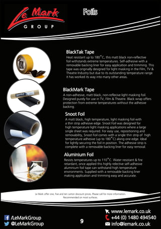 BlackTak Tape
Heat resistant up to 180˚C, this matt black non-reflective
foil withstands extreme temperatures. Self-adhesive with a
removable backing liner for easy application and trimming. This
tape was originally designed for light masking in the Film, TV &
Theatre Industry but due to its outstanding temperature range
it has worked its way into many other areas.
A non-adhesive, matt black, non-reflecive light masking foil.
Designed purely for use in TV, Film & Theatre. Black wrap offers
protection from extreme temperatures without the adhesive
backing.
BlackMark Tape
A matt black, high temperature, light masking foil with
a thin strip adhesive edge. Snoot Foil was designed for
high temperature light masking applications where a large
single sheet was required. For easy use, repositioning and
removability, Snoot Foil comes with a single thin strip of high
temperature adhesive (up to 180˚C) along one edge. Ideal
for lightly securing the foil in position. The adhesive strip is
complete with a removable backing liner for easy removal.
Snoot Foil
Recommended on most surfaces.
Le Mark offer one, five and ten carton discount prices. Please call for more information.
Foils
Aluminium Foil
Resists temperatures up to 110˚C. Water resistant & fire
retardant, once applied this highly relective self-adhesive
aluminium foil tape can withstand high temperature
environments. Supplied with a removable backing liner
making application and trimming easy and accurate.
G R O U P
+44 (0) 1480 494540/LeMarkGroup
@LeMarkGroup
www.lemark.co.uk
info@lemark.co.uk
9
 