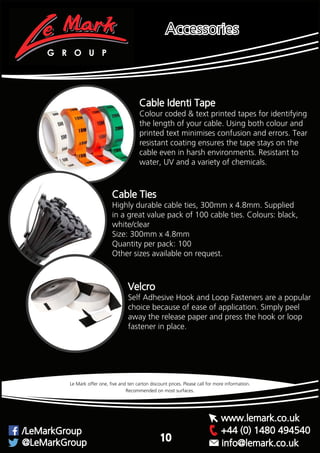Recommended on most surfaces.
Le Mark offer one, five and ten carton discount prices. Please call for more information.
Cable Identi Tape
Colour coded & text printed tapes for identifying
the length of your cable. Using both colour and
printed text minimises confusion and errors. Tear
resistant coating ensures the tape stays on the
cable even in harsh environments. Resistant to
water, UV and a variety of chemicals.
Highly durable cable ties, 300mm x 4.8mm. Supplied
in a great value pack of 100 cable ties. Colours: black,
white/clear
Size: 300mm x 4.8mm
Quantity per pack: 100
Other sizes available on request.
Cable Ties
G R O U P
+44 (0) 1480 494540/LeMarkGroup
@LeMarkGroup
www.lemark.co.uk
info@lemark.co.uk
Accessories
10
Velcro
Self Adhesive Hook and Loop Fasteners are a popular
choice because of ease of application. Simply peel
away the release paper and press the hook or loop
fastener in place.
 