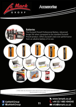 Recommended on most surfaces.
Le Mark offer one, five and ten carton discount prices. Please call for more information.
G R O U P
+44 (0) 1480 494540/LeMarkGroup
@LeMarkGroup
www.lemark.co.uk
info@lemark.co.uk
Accessories
11
Batteries
The Duracell Procell Professional Battery. Advanced
longer life when compared to the standard Duracell
Procell product. Offers Duracell’s best ever performance
from an alkaline battery of its size.
 
