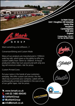 G R O U P
+44 (0) 1480 494540
/LeMarkGroup
@LeMarkGroup
www.lemark.co.uk
info@lemark.co.uk
Want something a bit different...?
Conversion/Slitting and Custom Made
Many of our products are manufactured in 1350mm
wide log rolls, which gives us the ability to offer you
custom widths from 10mm to 1350mm. In-house
production offers fast turn around and with only one
log roll minimum orders. Ask for prices.
Custom Printed Cores
Put your name in the hands of your customers
everyday. We offer custom care service: this the
ideal way to promote your company. Labels will be
professionally printed and labelled in the core of any
of our gaffer tapes. Ask for prices.
Le Mark Group
Unit 1 Houghton Hill Industries
Sawtry Way
Houghton
Cambridgeshire
PE28 2DH
England
Company Reg: 1761971
VAT No: GB 395772693
 