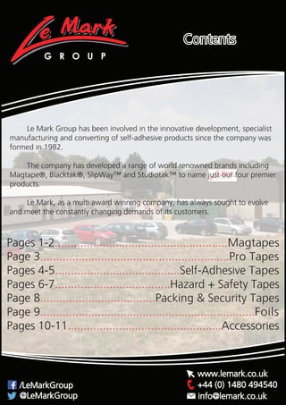 G R O U P
+44 (0) 1480 494540/LeMarkGroup
@LeMarkGroup
www.lemark.co.uk
info@lemark.co.uk
Contents
	 Le Mark Group has been involved in the innovative development, specialist
manufacturing and converting of self-adhesive products since the company was
formed in 1982.
	 The company has developed a range of world renowned brands including
Magtape®, Blacktak®, SlipWay™ and Studiotak™ to name just our four premier
products.
	 Le Mark, as a multi award winning company, has always sought to evolve
and meet the constantly changing demands of its customers.
Pages 1-2......................................................Magtapes
Page 3...........................................................Pro Tapes
Pages 4-5.......................................Self-Adhesive Tapes
Pages 6-7....................................Hazard + Safety Tapes
Page 8....................................Packing & Security Tapes
Page 9...................................................................Foils
Pages 10-11................................................Accessories
 
