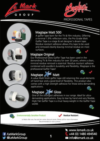PROFESSIONAL TAPES
Magtape Original
Our Professional Gloss Gaffer Tape has been used in the
demanding TV & Film industry for over 20 years, where a clean,
minimal residue removal is essential. Residue resistant adhesive
combined with excellent durability and flexibility. Magtape is the
professional Gaffer Tape!
Magtape Matt 500
A gaffer tape born for the TV & Film industry. Offering
a minimal 1.9% reflection ratio, the Pro Grade Matt
Gaffer Tape is a stage & set designer’s dream tape.
Residue resistant adhesive allows this tape to be used
and removed cleanly leaving minimal residue on most
surfaces.
Magtape Matt
A value Matt finish gaffer tape still retaining the usual elements
of hand tear and a good level of flexibility. This product also
comes with a high strength adhesive for those extra demanding
applications.
Magtape Gloss
One of the strongest adhesives in our range. Ideal for ultra-
demanding applications. Easy to tear by hand and very flexible,
High-Tak Gaffer Tape is a true heavy-weight in the Gaffer Tape
world.
™
™
Recommended on most surfaces.
G R O U P
Environmentally Sensitive Product Residue Resistant
Recommended on most surfaces.
Le Mark offer one, five and ten carton discount prices. Please call for more information.
+44 (0) 1480 494540/LeMarkGroup
@LeMarkGroup
www.lemark.co.uk
info@lemark.co.uk
1
 