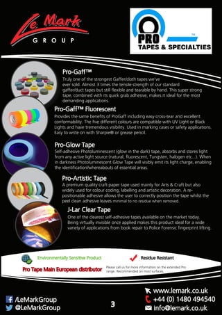 Pro-Gaff™
Truly one of the strongest Gaffer/cloth tapes we’ve
ever sold. Almost 3 times the tensile strength of our standard
gaffer/duct tapes but still flexible and tearable by hand. This super strong
tape, combined with its quick grab adhesive, makes it ideal for the most
demanding applications.
Pro-Gaff™ Fluorescent
Provides the same benefits of ProGaff including easy cross-tear and excellent
conformability. The five different colours are compatible with UV Light or Black
Lights and have tremendous visibility. Used in marking cases or safety applications.
Easy to write on with Sharpie® or grease pencil.
Pro-Glow Tape
Self-adhesive Photoluminescent (glow in the dark) tape, absorbs and stores light
from any active light source (natural, fluorescent, Tungsten, halogen etc...). When
in darkness Photoluminescent Glow Tape will visibly emit its light charge, enabling
the identification/whereabouts of essential areas.
Pro-Artistic Tape
A premium quality craft paper tape used mainly for Arts & Craft but also
widely used for colour coding, labelling and artistic decoration. A re-
positionable adhesive allows the user to correctly position the tape whilst the
peel clean adhesive leaves minimal to no residue when removed.
G R O U P
Recommended on most surfaces.
Pro Tape main European distributor, please call us for more information on the extended Pro range.
Recommended on most surfaces.
Environmentally Sensitive Product Residue Resistant
Please call us for more information on the extended Pro
range. Recommended on most surfaces.
+44 (0) 1480 494540/LeMarkGroup
@LeMarkGroup
www.lemark.co.uk
info@lemark.co.uk
Pro Tape Main European distributor
3
J-Lar Clear Tape
One of the clearest self-adhesive tapes available on the market today.
Being virtually invisible once applied makes this product ideal for a wide
variety of applications from book repair to Police Forensic fingerprint lifting.
 