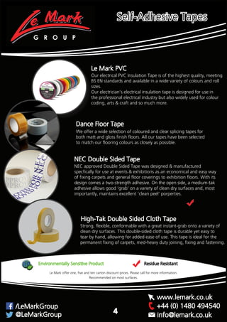 Our electrical PVC Insulation Tape is of the highest quality, meeting
BS EN standards and available in a wide variety of colours and roll
sizes.
Our electrician’s electrical insulation tape is designed for use in
the professional electrical industry but also widely used for colour
coding, arts & craft and so much more.
Le Mark PVC
Dance Floor Tape
We offer a wide selection of coloured and clear splicing tapes for
both matt and gloss finish floors. All our tapes have been selected
to match our flooring colours as closely as possible.
Strong, flexible, conformable with a great instant-grab onto a variety of
clean dry surfaces. This double-sided cloth tape is durable yet easy to
tear by hand, allowing for added ease of use. This tape is ideal for the
permanent fixing of carpets, med-heavy duty joining, fixing and fastening.
High-Tak Double Sided Cloth Tape
NEC Double Sided Tape
NEC approved Double Sided Tape was designed & manufactured
specfically for use at events & exhibitions as an economical and easy way
of fixing carpets and general floor coverings to exhibition floors. With its
design comes a two-strength adhesive. On the open side, a medium-tak
adhesive allows good ‘grab’ on a variety of clean dry surfaces and, most
importantly, maintains excellent ‘clean peel’ porperties.
Environmentally Sensitive Product Residue Resistant
Recommended on most surfaces.
Le Mark offer one, five and ten carton discount prices. Please call for more information.
G R O U P
+44 (0) 1480 494540/LeMarkGroup
@LeMarkGroup
www.lemark.co.uk
info@lemark.co.uk
4
Self-Adhesive Tapes
 