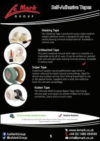 Masking Tape
Our Masking Tape is produced using a light-medium
weight adhesive which is designed to peel away
cleanly leaving minimal residue behind. Available in
various sizes.
This paint receptive natural cloth tape is so versatile it’s
impossible to list all its uses. It can be written on, painted
over and will peel clean leaving minimal residue. Available
in various sizes.
Unbleached Tape
A premium quality natural gaffer/cloth tape which is
custom coloured to match natural surroundings. Ideal for
almost any outdoor activity from fishing & paintball to use
in the special forces. Supplied with a matt non-reflective
finish for ultimate camouflage.
Sniper Tape
Environmentally Sensitive Product Residue Resistant
Recommended on most surfaces.
Le Mark offer one, five and ten carton discount prices. Please call for more information.
Kraken Tape
The Ultimate Multi-Purpose Repair Tape. Fast fusing
silicone seals and repairs an almost endless list of pipes,
connectors, joints and so much more.
G R O U P
+44 (0) 1480 494540/LeMarkGroup
@LeMarkGroup
www.lemark.co.uk
info@lemark.co.uk
Self-Adhesive Tapes
5
 