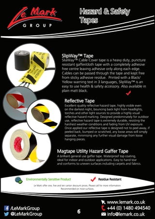 SlipWay™ Tape
SliaWay™ Cable Cover tape is a heavy duty, puncture
resistant gaffer/cloth tape with a completely adhesive
free centre leaving adhesive only along each edge.
Cables can be passed through the tape and kept free
from sticky adhesive residue. Printed with a Black/
Yellow warning text in 3 languages, SlipWay™ is an
easy to use health & safety accessory. Also available in
plain matt black.
Reflective Tape
Excellent quality reflective hazard tape, highly visible even
on the darkest night, bouncing back light from headlights,
torches and other light sources to provide a highly visual
reflective hazard marking. Designed predominately for outdoor
use, reflective hazard tape is extremely durable, resisting the
harshest weather conditions and fading from UV exposure.
Once applied our reflective tape is designed not to peel away, if
peeled back, bumped or scratched, any loose areas will simply
separate, minimising any further visual damage from loose
hanging pieces.
A brilliant general use gaffer tape. Waterproof top coating,
ideal for indoor and outdoor applications. Easy to hand tear
and conforms to uneven surfaces including carpets and fabrics.
Magtape Utility Hazard Gaffer Tape
Environmentally Sensitive Product Residue Resistant
Recommended on most surfaces.
Le Mark offer one, five and ten carton discount prices. Please call for more information.
G R O U P
+44 (0) 1480 494540/LeMarkGroup
@LeMarkGroup
www.lemark.co.uk
info@lemark.co.uk
6
Hazard & Safety
Tapes
 