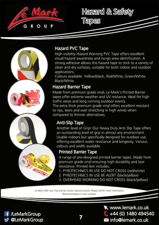 Hazard PVC Tape
High visibility Hazard Warning PVC Tape offers excellent
visual hazard awareness and no-go area identification. A
strong adhesive allows this hazard tape to stick to a variety of
clean and dry surfaces, suitable for both indoor and outdoor
applications.
Colours available: Yellow/black, Red/White, Green/White,
Black/White.
Made from premium grade vinyl, Le Mark’s Printed Barrier
tapes offer extreme weather and UV reistance. Ideal for high
traffic areas and long running outdoor events.
The extra thick premium grade vinyl offers excellent resistant
to rips, tears and over stretching in high winds when
compared to thinner alternatives.
Hazard Barrier Tape
Another level of Grip! Our Heavy Duty Anti Slip Tape offers
an outstanding level of grip in almost any environment.
Usable indoors but specifically designed for outdoor use,
offering excellent water resistance and longevity. Various
colours and width available.
Anti-Slip Tape
Recommended on most surfaces.
Le Mark offer one, five and ten carton discount prices. Please call for more information.
Hazard & Safety
Tapes
G R O U P
+44 (0) 1480 494540/LeMarkGroup
@LeMarkGroup
www.lemark.co.uk
info@lemark.co.uk
7
A range of pre-designed printed barrier tapes. Made from
premium grade vinyl ensuring high durability and tear
resistance. Printed text includes:
1. PYROTECHNICS IN USE DO NOT CROSS (red/white)
2. PYROTECHNICS IN USE BE ALERT (black/yellow)
3. OVERHEAD WORKING DO NOT CROSS (black/yellow)
Printed Barrier Tape
 