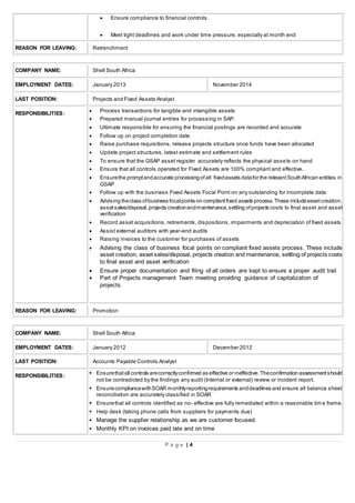 P a g e | 4
 Ensure compliance to financial controls.
 Meet tight deadlines and work under time pressure, especially at month end
REASON FOR LEAVING: Retrenchment
COMPANY NAME: Shell South Africa
EMPLOYMENT DATES: January 2013 November 2014
LAST POSITION: Projects and Fixed Assets Analyst
RESPONSIBILITIES:
 Process transactions for tangible and intangible assets
 Prepared manual journal entries for processing in SAP.
 Ultimate responsible for ensuring the financial postings are recorded and accurate
 Follow up on project completion date
 Raise purchase requisitions, release projects structure once funds have been allocated
 Update project structures, latest estimate and settlement rules
 To ensure that the GSAP asset register accurately reflects the physical assets on hand
 Ensure that all controls operated for Fixed Assets are 100% compliant and effective.
 Ensurethe promptandaccurate processingofall fixedassets datafor the relevantSouthAfrican entities in
GSAP
 Follow up with the business Fixed Assets Focal Point on any outstanding for incomplete data
 Advising theclass ofbusiness focalpoints on compliantfixed assets process.These includeassetcreation,
assetsales/disposal,projects creationandmaintenance,settling ofprojects costs to final asset and asset
verification
 Record asset acquisitions, retirements, dispositions, impairments and depreciation of fixed assets
 Assist external auditors with year-end audits
 Raising invoices to the customer for purchases of assets
 Advising the class of business focal points on compliant fixed assets process. These include
asset creation, asset sales/disposal, projects creation and maintenance, settling of projects costs
to final asset and asset verification
 Ensure proper documentation and filing of all orders are kept to ensure a proper audit trail
 Part of Projects management Team meeting providing guidance of capitalization of
projects.
REASON FOR LEAVING: Promotion
COMPANY NAME: Shell South Africa
EMPLOYMENT DATES: January 2012 December 2012
LAST POSITION: Accounts Payable Controls Analyst
RESPONSIBILITIES:
 Ensurethatall controls arecorrectlyconfirmed as effective or ineffective.Theconfirmation assessmentshould
not be contradicted by the findings any audit (Internal or external) review or incident report.
 EnsurecompliancewithSOAR monthlyreportingrequirements anddeadlines and ensure all balance sheet
reconciliation are accurately classified in SOAR
 Ensurethat all controls identified as no- effective are fully remediated within a reasonable tim e frame.
 Help desk (taking phone calls from suppliers for payments due)
 Manage the supplier relationship as we are customer focused.
 Monthly KPI on invoices paid late and on time
 