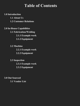 Table of Contents
1.0 Introduction
1.1 About Us
1.2 Customer Relations
2.0 In-House Capabilities
2.1 Fabrication/Welding
2.1.1 Example work
2.1.2 Equipment
2.2 Machine
2.2.1 Example work
2.2.2 Equipment
2.3 Inspection
2.3.1 Example work
2.3.2 Equipment
3.0 Out Sourced
3.1 Vendor List
 