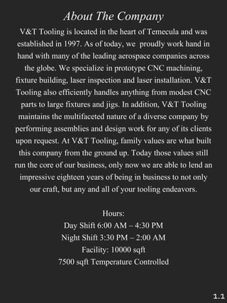 About The Company
V&T Tooling is located in the heart of Temecula and was
established in 1997. As of today, we proudly work hand in
hand with many of the leading aerospace companies across
the globe. We specialize in prototype CNC machining,
fixture building, laser inspection and laser installation. V&T
Tooling also efficiently handles anything from modest CNC
parts to large fixtures and jigs. In addition, V&T Tooling
maintains the multifaceted nature of a diverse company by
performing assemblies and design work for any of its clients
upon request. At V&T Tooling, family values are what built
this company from the ground up. Today those values still
run the core of our business, only now we are able to lend an
impressive eighteen years of being in business to not only
our craft, but any and all of your tooling endeavors.
Hours:
Day Shift 6:00 AM – 4:30 PM
Night Shift 3:30 PM – 2:00 AM
Facility: 10000 sqft
7500 sqft Temperature Controlled
1.1
 
