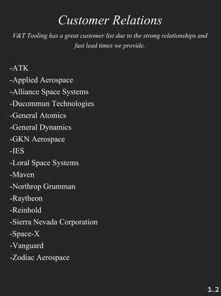 1.2
Customer Relations
V&T Tooling has a great customer list due to the strong relationships and
fast lead times we provide.
-ATK
-Applied Aerospace
-Alliance Space Systems
-Ducommun Technologies
-General Atomics
-General Dynamics
-GKN Aerospace
-IES
-Loral Space Systems
-Maven
-Northrop Grumman
-Raytheon
-Reinhold
-Sierra Nevada Corporation
-Space-X
-Vanguard
-Zodiac Aerospace
 