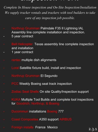 Inspection Work
Complete In House inspection and On-Site Inspection/Installation
We supply tracker rentals and trackers with tool builders to take
care of any inspection job possible.
- Northrup Grumman Palmdale F35 II Lightning IAL
Assembly line complete installation and inspection.
- 5 year contract
- Bell Helicopter Texas assembly line complete inspection
and installation
- 1 year contract
- rantec multiple dish alignments
- Loral Satellite fixture build, install and inspection
- Northrup Grumman El Segundo
- PCC Weekly Boeing seat track inspection
- Zodiac Seat Shells On site Quality/Inspection support
- KUKA Multiple Tool Builds and complete tool inspections
for Goodrich, Northrup, & Boeing
- Ducommun installations Boeing 777
- Coast Composites A350 support AIRBUS
- Foreign installs France Mexico
2.3.1
 