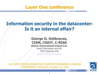 Layer One conference
Information security in the datacenter:
Is it an internal affair?
George D. Delikouras,
CISM, CGEIT, C-RISK
Athens International Airport S.A.
Head Information security
IT&T Business Unit
george.delikouras@aia.gr
2nd DATA CENTER INFRASTRUCTURES NETWORKING & CABLING
CONFERENCE, ATExcelixi, October 12, 2012
 