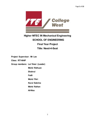 Page 1 of 15
1
Higher NITEC IN Mechanical Engineering
SCHOOL OF ENGINEERING
Final Year Project
Title: Need-4-Seat
Project Supervisor: Mr Lee
Class: RT1404P
Group members: Lai Yimei (Leader)
Mohd Ridhuan
Shahrul
Fadli
Mohd Fikri
Nurul Sabrina
Mohd Raihan
Al-Nisa
 
