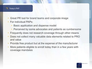 Today’s PAP




• Great PR tool for brand teams and corporate image
• For individual PAPs:
   • Basic application and dispense model
   • Perceived by some advocates and patients as cumbersome
• Frequently does not research coverage through other means
• Does not collect many valuable data elements related to PRO
  and value
• Provide free product but at the expense of the manufacturer
• More patients eligible to enroll today than in a few years with
  coverage mandates
 