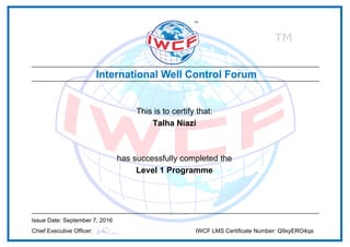 This is to certify that:
Talha Niazi
has successfully completed the
Level 1 Programme
Issue Date: September 7, 2016
Chief Executive Officer: IWCF LMS Certificate Number: Q9xyERO4qa
Powered by TCPDF (www.tcpdf.org)
 