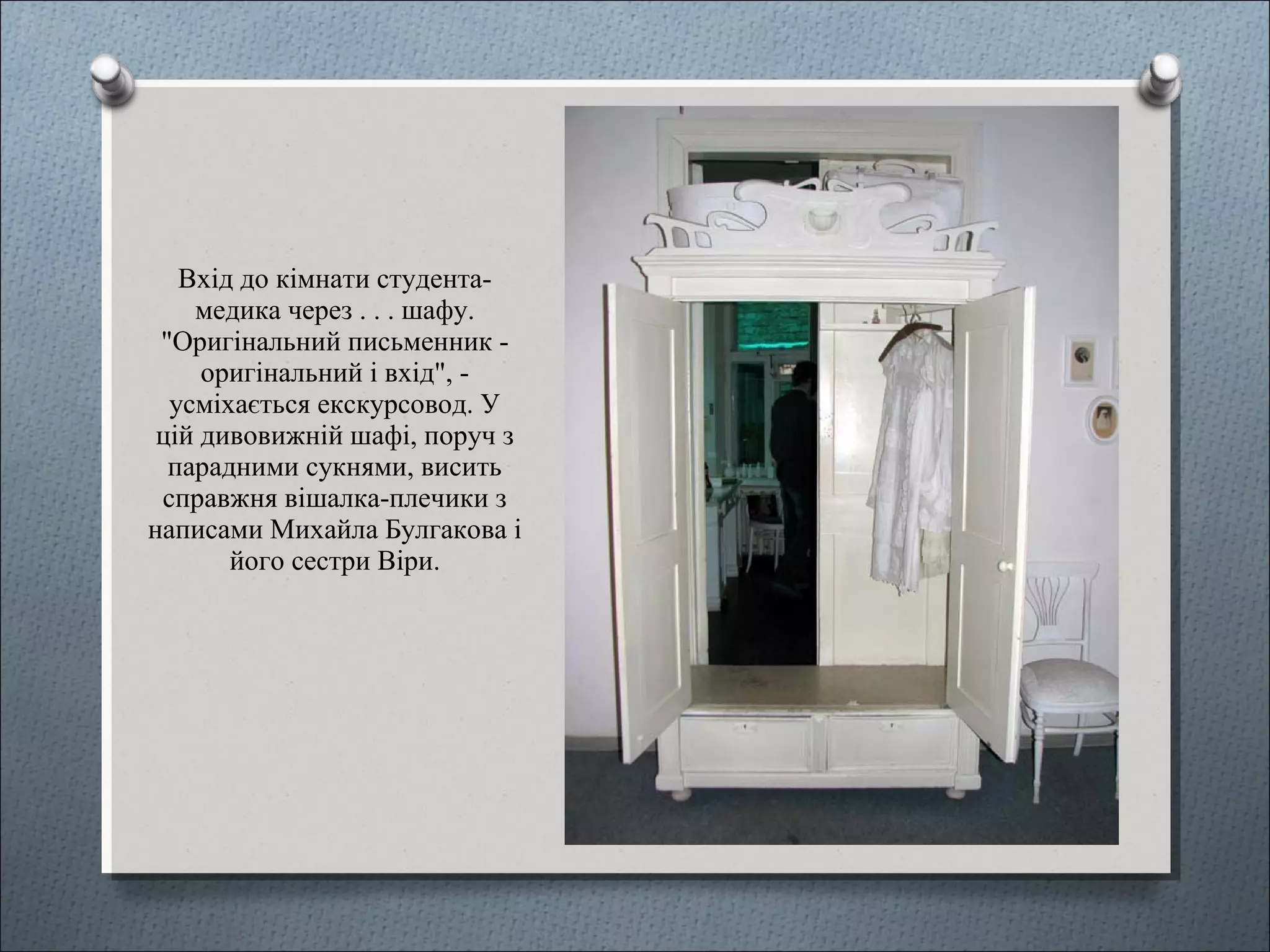 Вхід до кімнати студента-
медика через . . . шафу.
"Оригінальний письменник -
оригінальний і вхід", -
усміхається екскурсовод. У
цій дивовижній шафі, поруч з
парадними сукнями, висить
справжня вішалка-плечики з
написами Михайла Булгакова і
його сестри Віри.
 
