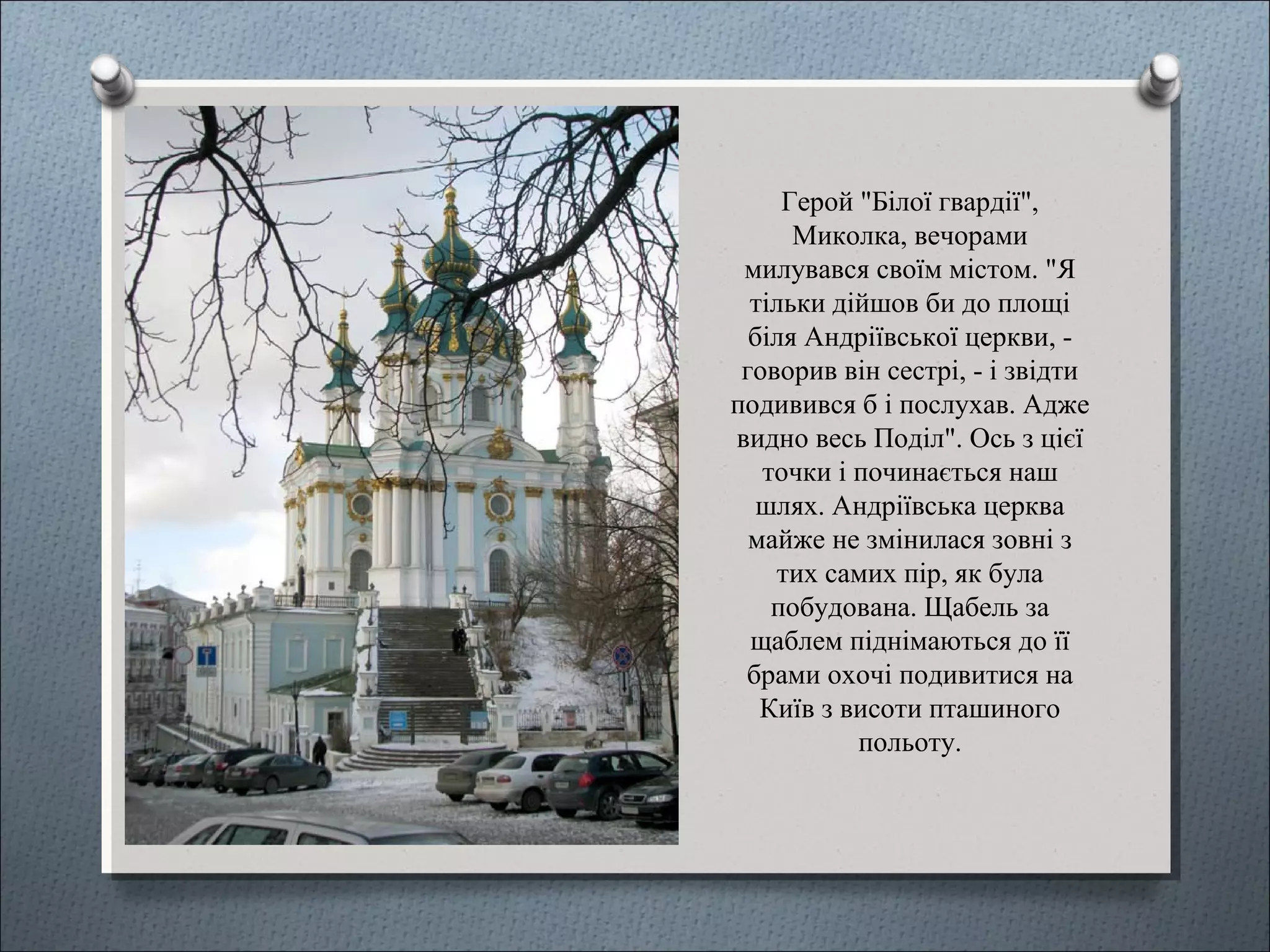 Герой "Білої гвардії",
Миколка, вечорами
милувався своїм містом. "Я
тільки дійшов би до площі
біля Андріївської церкви, -
говорив він сестрі, - і звідти
подивився б і послухав. Адже
видно весь Поділ". Ось з цієї
точки і починається наш
шлях. Андріївська церква
майже не змінилася зовні з
тих самих пір, як була
побудована. Щабель за
щаблем піднімаються до її
брами охочі подивитися на
Київ з висоти пташиного
польоту.
 