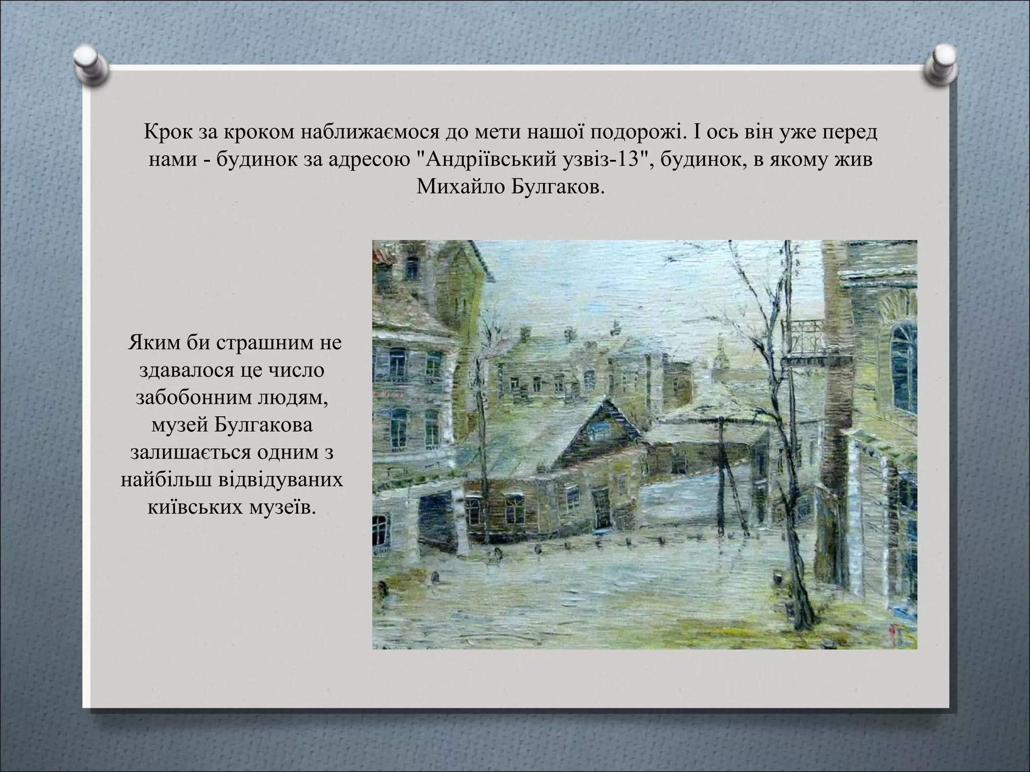Крок за кроком наближаємося до мети нашої подорожі. І ось він уже перед
нами - будинок за адресою "Андріївський узвіз-13", будинок, в якому жив
Михайло Булгаков.
Яким би страшним не
здавалося це число
забобонним людям,
музей Булгакова
залишається одним з
найбільш відвідуваних
київських музеїв.
 