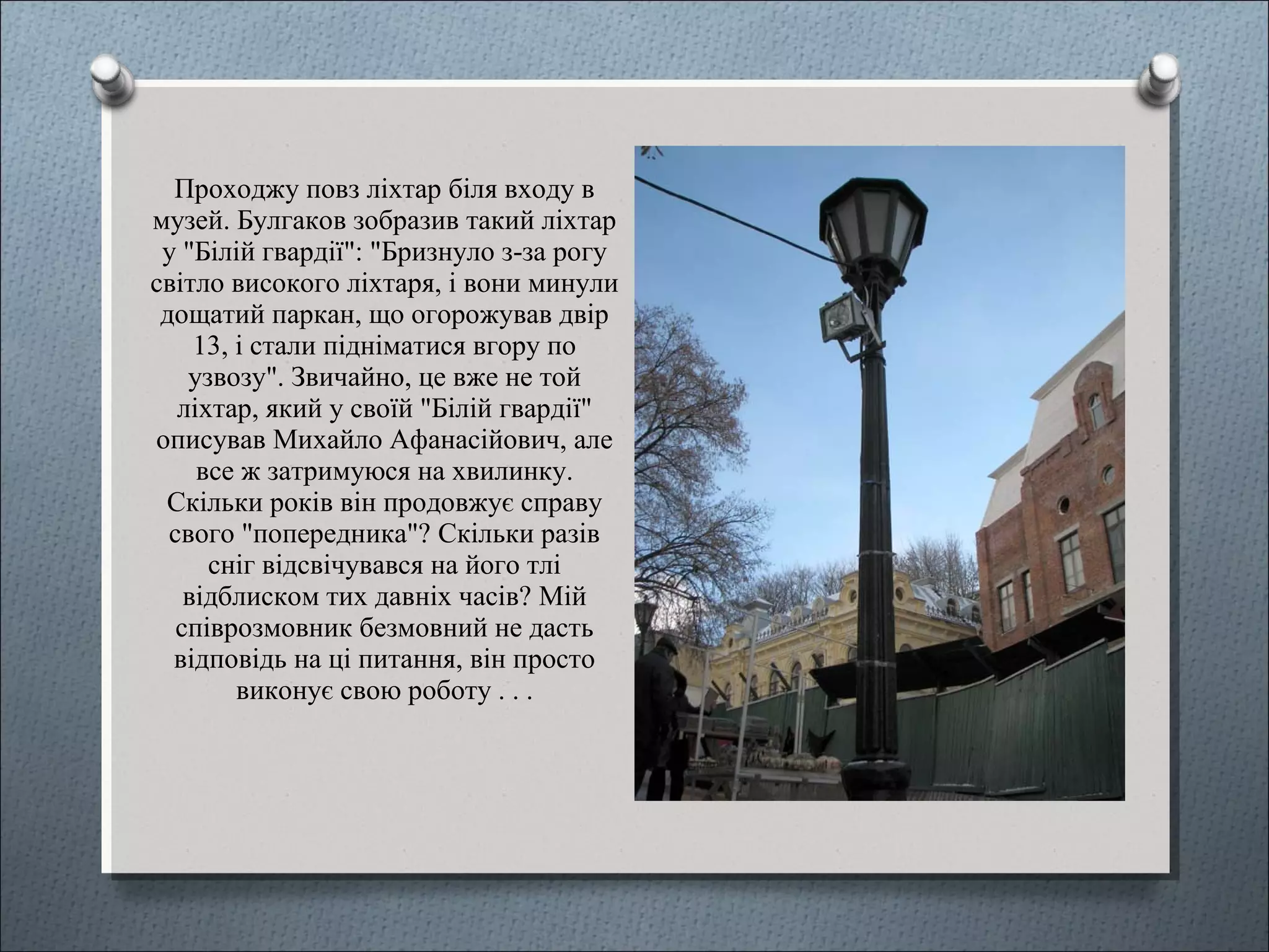 Проходжу повз ліхтар біля входу в
музей. Булгаков зобразив такий ліхтар
у "Білій гвардії": "Бризнуло з-за рогу
світло високого ліхтаря, і вони минули
дощатий паркан, що огорожував двір
13, і стали підніматися вгору по
узвозу". Звичайно, це вже не той
ліхтар, який у своїй "Білій гвардії"
описував Михайло Афанасійович, але
все ж затримуюся на хвилинку.
Скільки років він продовжує справу
свого "попередника"? Скільки разів
сніг відсвічувався на його тлі
відблиском тих давніх часів? Мій
співрозмовник безмовний не дасть
відповідь на ці питання, він просто
виконує свою роботу . . .
 