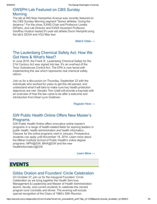 9/30/2016 The George Washington University
https://secure2.convio.net/gwu/admin/CommCenter?email=em_preview&mfc_pref=T&ec_id=12338&action=preview_email&em_id=25554.0 2/5
GWSPH Lab Featured on CBS Sunday
Morning 
The lab at 950 New Hampshire Avenue was recently featured on
the CBS Sunday Morning segment "Senior athletes: Going the
distance." For the show, EXNS Chair and Professor Loretta
DiPietro, and Lab Director and EXNS Assistant Professor
Geoffrey Hudson tested 91­year­old athlete Dixon Hemphill using
the lab's DEXA and VO2 Max test. 
Watch Video →
The Lautenberg Chemical Safety Act: How We
Got Here & What's Next? 
In June 2016, the Frank R. Lautenberg Chemical Safety for the
21st Century Act was signed into law. It's an overhaul of the
Toxic Substances Control Act. The EPA is now faced with
implementing this law which represents real chemical safety
reform.
Join us for a discussion on Thursday, September 22 with the
individuals who worked for years to get this bill passed, and
understand what it will take to make sure key health protection
objectives are met. Senator Tom Udall will provide a keynote with
an overview of how the law came to be after a welcome and
introduction from Dean Lynn Goldman. 
Register Here →
GW Public Health Online Offers New Master’s
Programs 
GW Public Health Online offers innovative online master's
programs in a range of health­related fields for aspiring leaders in
public health, health administration and health informatics.
Classes for the online programs start in January. Prospective
students can apply until November 18, 2016. Learn more about
the Milken Institute School of Public Health's online degree
programs: MPH@GW, MHA@GW and the new
HealthInformatics@GW. 
Learn More →
Gibbs Oration and Founders' Circle Celebration
On October 27, join us for the inaugural Founders’ Circle
Celebration as we bring together the Health Services
Management & Leadership and Master of Health Administration
alumni, faculty, and current students to celebrate this storied
program over cocktails and dinner. The evening will include
special recognition of the Class of 1966’s 50th Reunion. 
 