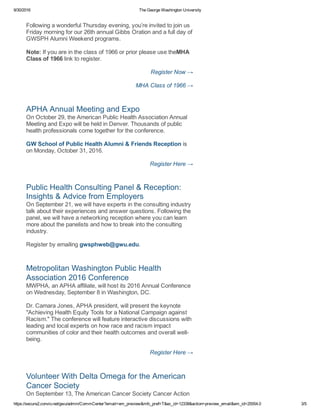 9/30/2016 The George Washington University
https://secure2.convio.net/gwu/admin/CommCenter?email=em_preview&mfc_pref=T&ec_id=12338&action=preview_email&em_id=25554.0 3/5
Following a wonderful Thursday evening, you’re invited to join us
Friday morning for our 26th annual Gibbs Oration and a full day of
GWSPH Alumni Weekend programs. 
Note: If you are in the class of 1966 or prior please use theMHA
Class of 1966 link to register. 
Register Now →
MHA Class of 1966 →
APHA Annual Meeting and Expo 
On October 29, the American Public Health Association Annual
Meeting and Expo will be held in Denver. Thousands of public
health professionals come together for the conference. 
GW School of Public Health Alumni & Friends Reception is
on Monday, October 31, 2016. 
Register Here →
Public Health Consulting Panel & Reception:
Insights & Advice from Employers 
On September 21, we will have experts in the consulting industry
talk about their experiences and answer questions. Following the
panel, we will have a networking reception where you can learn
more about the panelists and how to break into the consulting
industry. 
Register by emailing gwsphweb@gwu.edu.
Metropolitan Washington Public Health
Association 2016 Conference 
MWPHA, an APHA affiliate, will host its 2016 Annual Conference
on Wednesday, September 8 in Washington, DC. 
Dr. Camara Jones, APHA president, will present the keynote
"Achieving Health Equity Tools for a National Campaign against
Racism." The conference will feature interactive discussions with
leading and local experts on how race and racism impact
communities of color and their health outcomes and overall well­
being. 
Register Here →
Volunteer With Delta Omega for the American
Cancer Society 
On September 13, The American Cancer Society Cancer Action
 