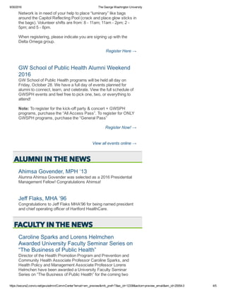 9/30/2016 The George Washington University
https://secure2.convio.net/gwu/admin/CommCenter?email=em_preview&mfc_pref=T&ec_id=12338&action=preview_email&em_id=25554.0 4/5
Network is in need of your help to place “luminary” like bags
around the Capitol Reflecting Pool (crack and place glow sticks in
the bags). Volunteer shifts are from: 8 ­ 11am; 11am ­ 2pm; 2 ­
5pm; and 5 ­ 8pm.
When registering, please indicate you are signing up with the
Delta Omega group. 
Register Here →
GW School of Public Health Alumni Weekend
2016 
GW School of Public Health programs will be held all day on
Friday, October 28. We have a full day of events planned for
alumni to connect, learn, and celebrate. View the full schedule of
GWSPH events and feel free to pick one, two, or everything to
attend!
Note: To register for the kick­off party & concert + GWSPH
programs, purchase the “All Access Pass”. To register for ONLY
GWSPH programs, purchase the “General Pass” 
Register Now! →
View all events online →
Ahimsa Govender, MPH ‘13 
Alumna Ahimsa Govender was selected as a 2016 Presidential
Management Fellow! Congratulations Ahimsa! 
Jeff Flaks, MHA ‘96 
Congratulations to Jeff Flaks MHA'96 for being named president
and chief operating officer of Hartford HealthCare.
Caroline Sparks and Lorens Helmchen
Awarded University Faculty Seminar Series on
“The Business of Public Health” 
Director of the Health Promotion Program and Prevention and
Community Health Associate Professor Caroline Sparks, and
Health Policy and Management Associate Professor Lorens
Helmchen have been awarded a University Faculty Seminar
Series on “The Business of Public Health” for the coming two
 