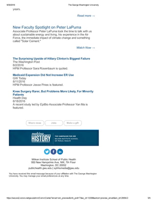 9/30/2016 The George Washington University
https://secure2.convio.net/gwu/admin/CommCenter?email=em_preview&mfc_pref=T&ec_id=12338&action=preview_email&em_id=25554.0 5/5
years. 
Read more →
New Faculty Spotlight on Peter LaPuma 
Associate Professor Peter LaPuma took the time to talk with us
about sustainable energy and living, his experience in the Air
Force, the immediate impact of climate change and something
called "Solar Cement." 
Watch Now →
The Surprising Upside of Hillary Clinton’s Biggest Failure 
The Washington Post 
8/2/2016 
HPM Professor Sara Rosenbaum is quoted. 
Medicaid Expansion Did Not Increase ER Use 
GW Today 
8/11/2016 
HPM Professor Jesse Pines is featured. 
Knee Surgery Rarer, But Problems More Likely, For Minority
Patients 
Health Day 
8/18/2016 
A recent study led by EpiBio Associate Professor Yan Ma is
featured. 
Share news   Jobs   Make a gift
     
Milken Institute School of Public Health
950 New Hampshire Ave, NW, 7th Floor 
Washington, DC 20052 
publichealth.gwu.edu | sphhsmedia@gwu.edu
You have received this email message because of your affiliation with The George Washington
University. You may manage your email preferences at any time.
 