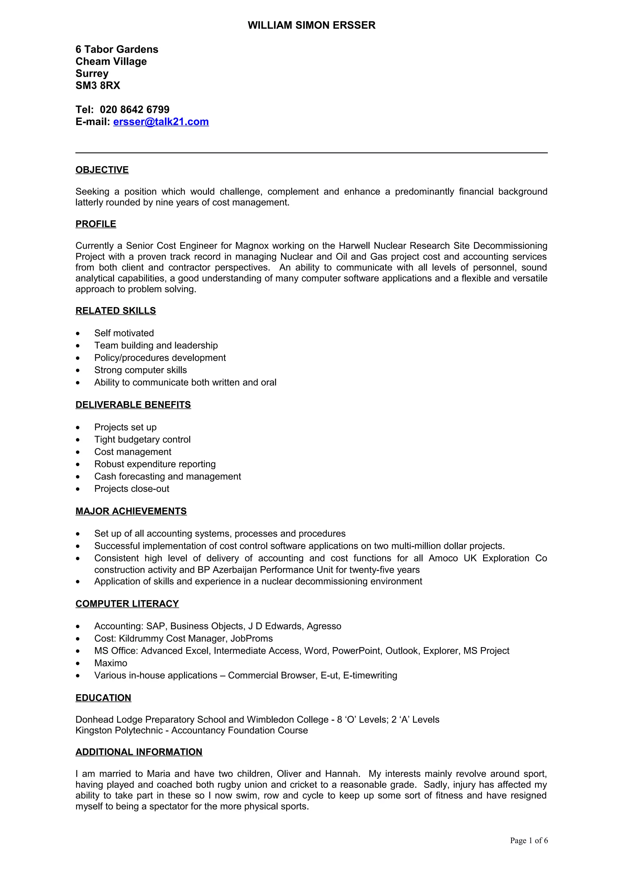 WILLIAM SIMON ERSSER
6 Tabor Gardens
Cheam Village
Surrey
SM3 8RX
Tel: 020 8642 6799
E-mail: ersser@talk21.com
OBJECTIVE
Seeking a position which would challenge, complement and enhance a predominantly financial background
latterly rounded by nine years of cost management.
PROFILE
Currently a Senior Cost Engineer for Magnox working on the Harwell Nuclear Research Site Decommissioning
Project with a proven track record in managing Nuclear and Oil and Gas project cost and accounting services
from both client and contractor perspectives. An ability to communicate with all levels of personnel, sound
analytical capabilities, a good understanding of many computer software applications and a flexible and versatile
approach to problem solving.
RELATED SKILLS
• Self motivated
• Team building and leadership
• Policy/procedures development
• Strong computer skills
• Ability to communicate both written and oral
DELIVERABLE BENEFITS
• Projects set up
• Tight budgetary control
• Cost management
• Robust expenditure reporting
• Cash forecasting and management
• Projects close-out
MAJOR ACHIEVEMENTS
• Set up of all accounting systems, processes and procedures
• Successful implementation of cost control software applications on two multi-million dollar projects.
• Consistent high level of delivery of accounting and cost functions for all Amoco UK Exploration Co
construction activity and BP Azerbaijan Performance Unit for twenty-five years
• Application of skills and experience in a nuclear decommissioning environment
COMPUTER LITERACY
• Accounting: SAP, Business Objects, J D Edwards, Agresso
• Cost: Kildrummy Cost Manager, JobProms
• MS Office: Advanced Excel, Intermediate Access, Word, PowerPoint, Outlook, Explorer, MS Project
• Maximo
• Various in-house applications – Commercial Browser, E-ut, E-timewriting
EDUCATION
Donhead Lodge Preparatory School and Wimbledon College - 8 ‘O’ Levels; 2 ‘A’ Levels
Kingston Polytechnic - Accountancy Foundation Course
ADDITIONAL INFORMATION
I am married to Maria and have two children, Oliver and Hannah. My interests mainly revolve around sport,
having played and coached both rugby union and cricket to a reasonable grade. Sadly, injury has affected my
ability to take part in these so I now swim, row and cycle to keep up some sort of fitness and have resigned
myself to being a spectator for the more physical sports.
Page 1 of 6
 