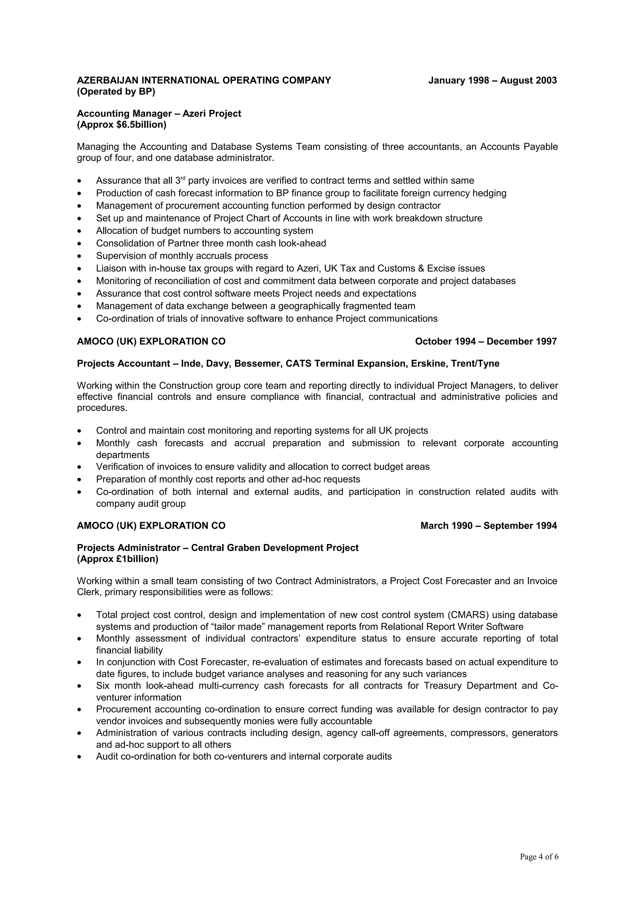 AZERBAIJAN INTERNATIONAL OPERATING COMPANY January 1998 – August 2003
(Operated by BP)
Accounting Manager – Azeri Project
(Approx $6.5billion)
Managing the Accounting and Database Systems Team consisting of three accountants, an Accounts Payable
group of four, and one database administrator.
• Assurance that all 3rd
party invoices are verified to contract terms and settled within same
• Production of cash forecast information to BP finance group to facilitate foreign currency hedging
• Management of procurement accounting function performed by design contractor
• Set up and maintenance of Project Chart of Accounts in line with work breakdown structure
• Allocation of budget numbers to accounting system
• Consolidation of Partner three month cash look-ahead
• Supervision of monthly accruals process
• Liaison with in-house tax groups with regard to Azeri, UK Tax and Customs & Excise issues
• Monitoring of reconciliation of cost and commitment data between corporate and project databases
• Assurance that cost control software meets Project needs and expectations
• Management of data exchange between a geographically fragmented team
• Co-ordination of trials of innovative software to enhance Project communications
AMOCO (UK) EXPLORATION CO October 1994 – December 1997
Projects Accountant – Inde, Davy, Bessemer, CATS Terminal Expansion, Erskine, Trent/Tyne
Working within the Construction group core team and reporting directly to individual Project Managers, to deliver
effective financial controls and ensure compliance with financial, contractual and administrative policies and
procedures.
• Control and maintain cost monitoring and reporting systems for all UK projects
• Monthly cash forecasts and accrual preparation and submission to relevant corporate accounting
departments
• Verification of invoices to ensure validity and allocation to correct budget areas
• Preparation of monthly cost reports and other ad-hoc requests
• Co-ordination of both internal and external audits, and participation in construction related audits with
company audit group
AMOCO (UK) EXPLORATION CO March 1990 – September 1994
Projects Administrator – Central Graben Development Project
(Approx £1billion)
Working within a small team consisting of two Contract Administrators, a Project Cost Forecaster and an Invoice
Clerk, primary responsibilities were as follows:
• Total project cost control, design and implementation of new cost control system (CMARS) using database
systems and production of “tailor made” management reports from Relational Report Writer Software
• Monthly assessment of individual contractors’ expenditure status to ensure accurate reporting of total
financial liability
• In conjunction with Cost Forecaster, re-evaluation of estimates and forecasts based on actual expenditure to
date figures, to include budget variance analyses and reasoning for any such variances
• Six month look-ahead multi-currency cash forecasts for all contracts for Treasury Department and Co-
venturer information
• Procurement accounting co-ordination to ensure correct funding was available for design contractor to pay
vendor invoices and subsequently monies were fully accountable
• Administration of various contracts including design, agency call-off agreements, compressors, generators
and ad-hoc support to all others
• Audit co-ordination for both co-venturers and internal corporate audits
Page 4 of 6
 