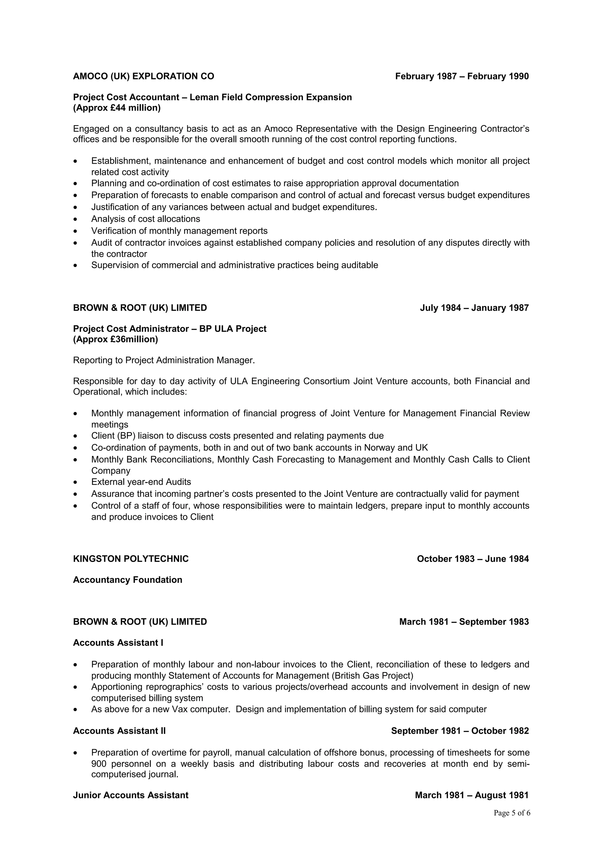 AMOCO (UK) EXPLORATION CO February 1987 – February 1990
Project Cost Accountant – Leman Field Compression Expansion
(Approx £44 million)
Engaged on a consultancy basis to act as an Amoco Representative with the Design Engineering Contractor’s
offices and be responsible for the overall smooth running of the cost control reporting functions.
• Establishment, maintenance and enhancement of budget and cost control models which monitor all project
related cost activity
• Planning and co-ordination of cost estimates to raise appropriation approval documentation
• Preparation of forecasts to enable comparison and control of actual and forecast versus budget expenditures
• Justification of any variances between actual and budget expenditures.
• Analysis of cost allocations
• Verification of monthly management reports
• Audit of contractor invoices against established company policies and resolution of any disputes directly with
the contractor
• Supervision of commercial and administrative practices being auditable
BROWN & ROOT (UK) LIMITED July 1984 – January 1987
Project Cost Administrator – BP ULA Project
(Approx £36million)
Reporting to Project Administration Manager.
Responsible for day to day activity of ULA Engineering Consortium Joint Venture accounts, both Financial and
Operational, which includes:
• Monthly management information of financial progress of Joint Venture for Management Financial Review
meetings
• Client (BP) liaison to discuss costs presented and relating payments due
• Co-ordination of payments, both in and out of two bank accounts in Norway and UK
• Monthly Bank Reconciliations, Monthly Cash Forecasting to Management and Monthly Cash Calls to Client
Company
• External year-end Audits
• Assurance that incoming partner’s costs presented to the Joint Venture are contractually valid for payment
• Control of a staff of four, whose responsibilities were to maintain ledgers, prepare input to monthly accounts
and produce invoices to Client
KINGSTON POLYTECHNIC October 1983 – June 1984
Accountancy Foundation
BROWN & ROOT (UK) LIMITED March 1981 – September 1983
Accounts Assistant I
• Preparation of monthly labour and non-labour invoices to the Client, reconciliation of these to ledgers and
producing monthly Statement of Accounts for Management (British Gas Project)
• Apportioning reprographics’ costs to various projects/overhead accounts and involvement in design of new
computerised billing system
• As above for a new Vax computer. Design and implementation of billing system for said computer
Accounts Assistant II September 1981 – October 1982
• Preparation of overtime for payroll, manual calculation of offshore bonus, processing of timesheets for some
900 personnel on a weekly basis and distributing labour costs and recoveries at month end by semi-
computerised journal.
Junior Accounts Assistant March 1981 – August 1981
Page 5 of 6
 