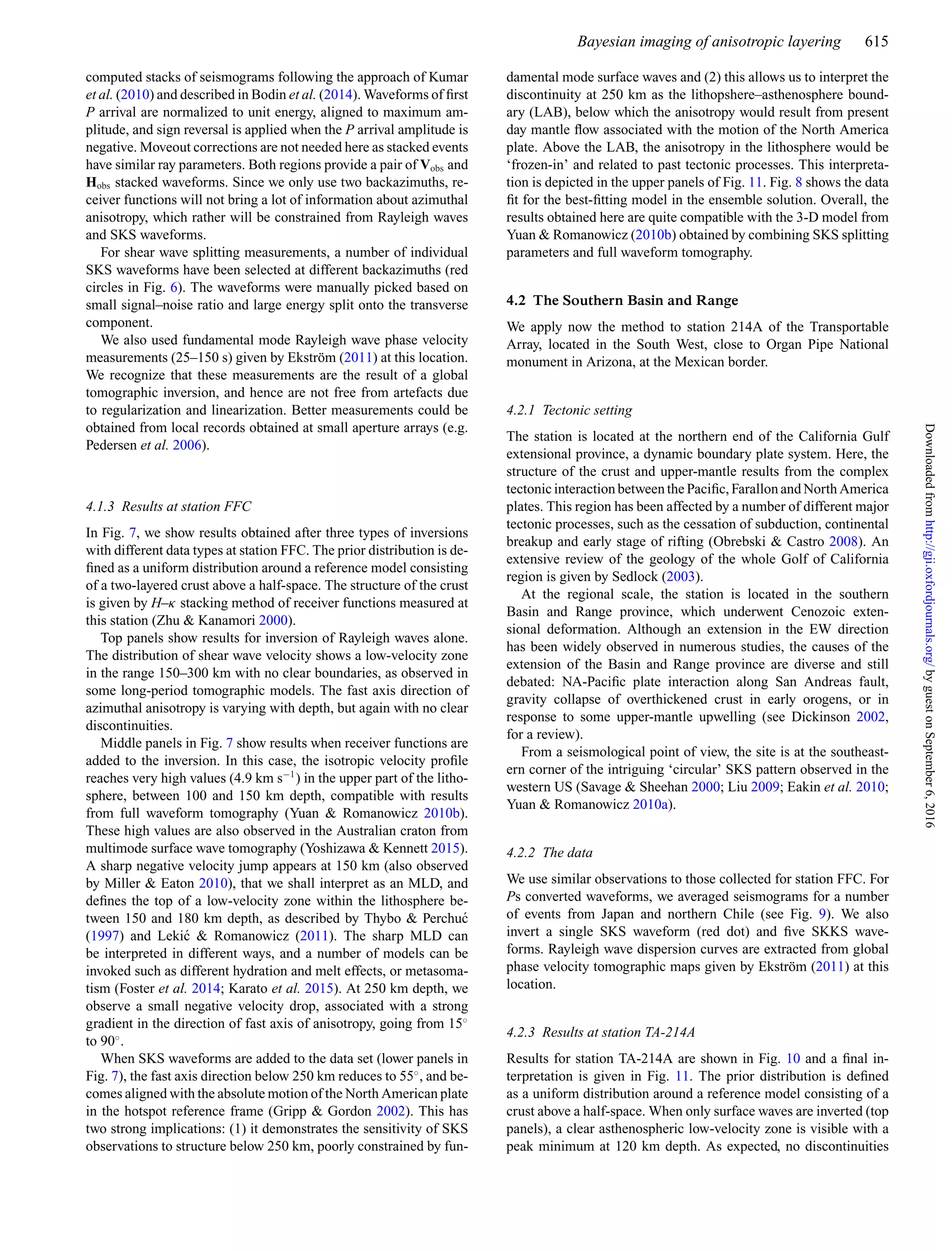 Bayesian imaging of anisotropic layering 615
computed stacks of seismograms following the approach of Kumar
et al. (2010) and described in Bodin et al. (2014). Waveforms of ﬁrst
P arrival are normalized to unit energy, aligned to maximum am-
plitude, and sign reversal is applied when the P arrival amplitude is
negative. Moveout corrections are not needed here as stacked events
have similar ray parameters. Both regions provide a pair of Vobs and
Hobs stacked waveforms. Since we only use two backazimuths, re-
ceiver functions will not bring a lot of information about azimuthal
anisotropy, which rather will be constrained from Rayleigh waves
and SKS waveforms.
For shear wave splitting measurements, a number of individual
SKS waveforms have been selected at different backazimuths (red
circles in Fig. 6). The waveforms were manually picked based on
small signal–noise ratio and large energy split onto the transverse
component.
We also used fundamental mode Rayleigh wave phase velocity
measurements (25–150 s) given by Ekstr¨om (2011) at this location.
We recognize that these measurements are the result of a global
tomographic inversion, and hence are not free from artefacts due
to regularization and linearization. Better measurements could be
obtained from local records obtained at small aperture arrays (e.g.
Pedersen et al. 2006).
4.1.3 Results at station FFC
In Fig. 7, we show results obtained after three types of inversions
with different data types at station FFC. The prior distribution is de-
ﬁned as a uniform distribution around a reference model consisting
of a two-layered crust above a half-space. The structure of the crust
is given by H–κ stacking method of receiver functions measured at
this station (Zhu & Kanamori 2000).
Top panels show results for inversion of Rayleigh waves alone.
The distribution of shear wave velocity shows a low-velocity zone
in the range 150–300 km with no clear boundaries, as observed in
some long-period tomographic models. The fast axis direction of
azimuthal anisotropy is varying with depth, but again with no clear
discontinuities.
Middle panels in Fig. 7 show results when receiver functions are
added to the inversion. In this case, the isotropic velocity proﬁle
reaches very high values (4.9 km s−1
) in the upper part of the litho-
sphere, between 100 and 150 km depth, compatible with results
from full waveform tomography (Yuan & Romanowicz 2010b).
These high values are also observed in the Australian craton from
multimode surface wave tomography (Yoshizawa & Kennett 2015).
A sharp negative velocity jump appears at 150 km (also observed
by Miller & Eaton 2010), that we shall interpret as an MLD, and
deﬁnes the top of a low-velocity zone within the lithosphere be-
tween 150 and 180 km depth, as described by Thybo & Perchu´c
(1997) and Leki´c & Romanowicz (2011). The sharp MLD can
be interpreted in different ways, and a number of models can be
invoked such as different hydration and melt effects, or metasoma-
tism (Foster et al. 2014; Karato et al. 2015). At 250 km depth, we
observe a small negative velocity drop, associated with a strong
gradient in the direction of fast axis of anisotropy, going from 15◦
to 90◦
.
When SKS waveforms are added to the data set (lower panels in
Fig. 7), the fast axis direction below 250 km reduces to 55◦
, and be-
comes aligned with the absolute motion of the North American plate
in the hotspot reference frame (Gripp & Gordon 2002). This has
two strong implications: (1) it demonstrates the sensitivity of SKS
observations to structure below 250 km, poorly constrained by fun-
damental mode surface waves and (2) this allows us to interpret the
discontinuity at 250 km as the lithopshere–asthenosphere bound-
ary (LAB), below which the anisotropy would result from present
day mantle ﬂow associated with the motion of the North America
plate. Above the LAB, the anisotropy in the lithosphere would be
‘frozen-in’ and related to past tectonic processes. This interpreta-
tion is depicted in the upper panels of Fig. 11. Fig. 8 shows the data
ﬁt for the best-ﬁtting model in the ensemble solution. Overall, the
results obtained here are quite compatible with the 3-D model from
Yuan & Romanowicz (2010b) obtained by combining SKS splitting
parameters and full waveform tomography.
4.2 The Southern Basin and Range
We apply now the method to station 214A of the Transportable
Array, located in the South West, close to Organ Pipe National
monument in Arizona, at the Mexican border.
4.2.1 Tectonic setting
The station is located at the northern end of the California Gulf
extensional province, a dynamic boundary plate system. Here, the
structure of the crust and upper-mantle results from the complex
tectonic interaction between the Paciﬁc, Farallon and North America
plates. This region has been affected by a number of different major
tectonic processes, such as the cessation of subduction, continental
breakup and early stage of rifting (Obrebski & Castro 2008). An
extensive review of the geology of the whole Golf of California
region is given by Sedlock (2003).
At the regional scale, the station is located in the southern
Basin and Range province, which underwent Cenozoic exten-
sional deformation. Although an extension in the EW direction
has been widely observed in numerous studies, the causes of the
extension of the Basin and Range province are diverse and still
debated: NA-Paciﬁc plate interaction along San Andreas fault,
gravity collapse of overthickened crust in early orogens, or in
response to some upper-mantle upwelling (see Dickinson 2002,
for a review).
From a seismological point of view, the site is at the southeast-
ern corner of the intriguing ‘circular’ SKS pattern observed in the
western US (Savage & Sheehan 2000; Liu 2009; Eakin et al. 2010;
Yuan & Romanowicz 2010a).
4.2.2 The data
We use similar observations to those collected for station FFC. For
Ps converted waveforms, we averaged seismograms for a number
of events from Japan and northern Chile (see Fig. 9). We also
invert a single SKS waveform (red dot) and ﬁve SKKS wave-
forms. Rayleigh wave dispersion curves are extracted from global
phase velocity tomographic maps given by Ekstr¨om (2011) at this
location.
4.2.3 Results at station TA-214A
Results for station TA-214A are shown in Fig. 10 and a ﬁnal in-
terpretation is given in Fig. 11. The prior distribution is deﬁned
as a uniform distribution around a reference model consisting of a
crust above a half-space. When only surface waves are inverted (top
panels), a clear asthenospheric low-velocity zone is visible with a
peak minimum at 120 km depth. As expected, no discontinuities
byguestonSeptember6,2016http://gji.oxfordjournals.org/Downloadedfrom
 