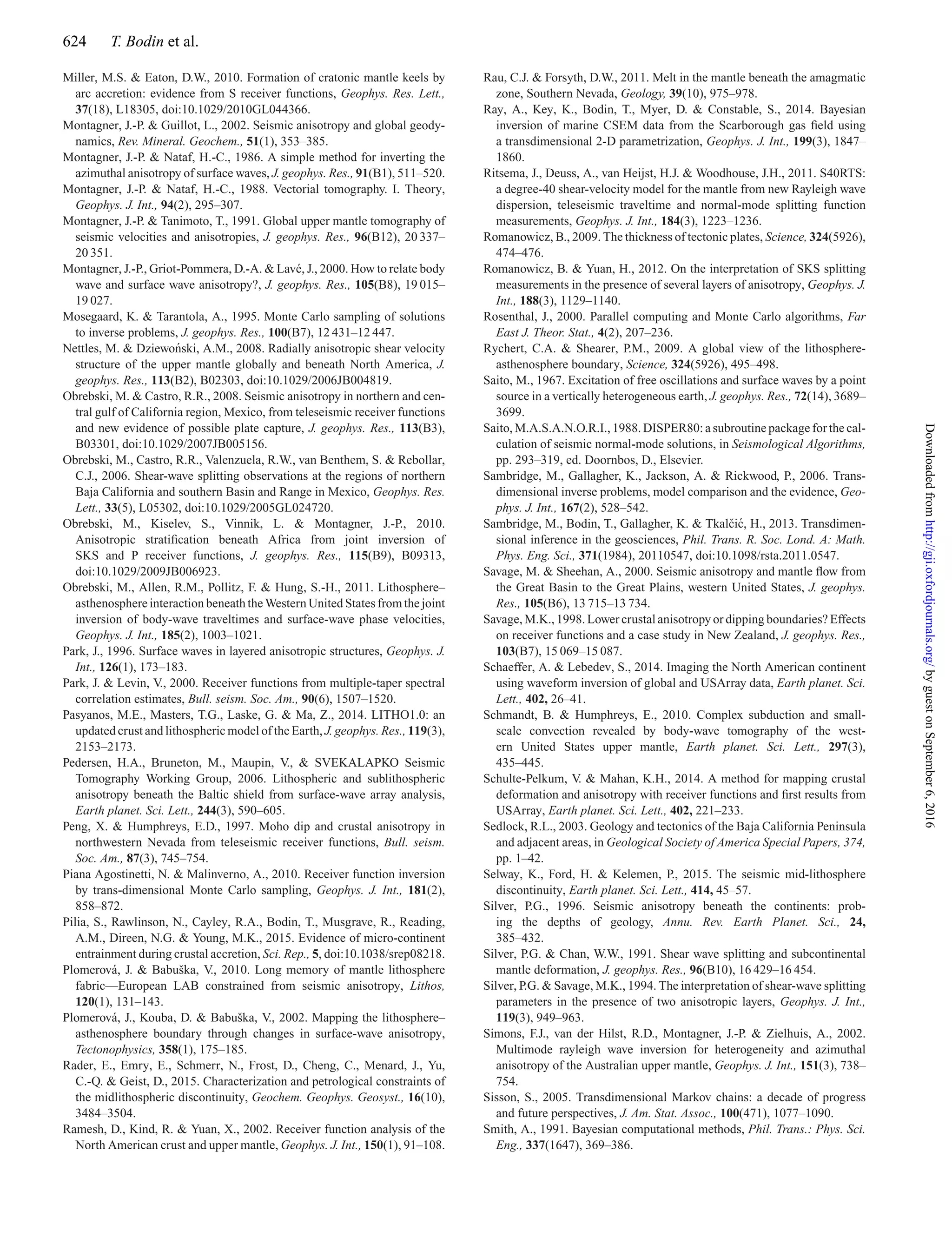 624 T. Bodin et al.
Miller, M.S. & Eaton, D.W., 2010. Formation of cratonic mantle keels by
arc accretion: evidence from S receiver functions, Geophys. Res. Lett.,
37(18), L18305, doi:10.1029/2010GL044366.
Montagner, J.-P. & Guillot, L., 2002. Seismic anisotropy and global geody-
namics, Rev. Mineral. Geochem., 51(1), 353–385.
Montagner, J.-P. & Nataf, H.-C., 1986. A simple method for inverting the
azimuthal anisotropy of surface waves, J. geophys. Res., 91(B1), 511–520.
Montagner, J.-P. & Nataf, H.-C., 1988. Vectorial tomography. I. Theory,
Geophys. J. Int., 94(2), 295–307.
Montagner, J.-P. & Tanimoto, T., 1991. Global upper mantle tomography of
seismic velocities and anisotropies, J. geophys. Res., 96(B12), 20 337–
20 351.
Montagner, J.-P., Griot-Pommera, D.-A. & Lav´e, J., 2000. How to relate body
wave and surface wave anisotropy?, J. geophys. Res., 105(B8), 19 015–
19 027.
Mosegaard, K. & Tarantola, A., 1995. Monte Carlo sampling of solutions
to inverse problems, J. geophys. Res., 100(B7), 12 431–12 447.
Nettles, M. & Dziewo´nski, A.M., 2008. Radially anisotropic shear velocity
structure of the upper mantle globally and beneath North America, J.
geophys. Res., 113(B2), B02303, doi:10.1029/2006JB004819.
Obrebski, M. & Castro, R.R., 2008. Seismic anisotropy in northern and cen-
tral gulf of California region, Mexico, from teleseismic receiver functions
and new evidence of possible plate capture, J. geophys. Res., 113(B3),
B03301, doi:10.1029/2007JB005156.
Obrebski, M., Castro, R.R., Valenzuela, R.W., van Benthem, S. & Rebollar,
C.J., 2006. Shear-wave splitting observations at the regions of northern
Baja California and southern Basin and Range in Mexico, Geophys. Res.
Lett., 33(5), L05302, doi:10.1029/2005GL024720.
Obrebski, M., Kiselev, S., Vinnik, L. & Montagner, J.-P., 2010.
Anisotropic stratiﬁcation beneath Africa from joint inversion of
SKS and P receiver functions, J. geophys. Res., 115(B9), B09313,
doi:10.1029/2009JB006923.
Obrebski, M., Allen, R.M., Pollitz, F. & Hung, S.-H., 2011. Lithosphere–
asthenosphere interaction beneath the Western United States from the joint
inversion of body-wave traveltimes and surface-wave phase velocities,
Geophys. J. Int., 185(2), 1003–1021.
Park, J., 1996. Surface waves in layered anisotropic structures, Geophys. J.
Int., 126(1), 173–183.
Park, J. & Levin, V., 2000. Receiver functions from multiple-taper spectral
correlation estimates, Bull. seism. Soc. Am., 90(6), 1507–1520.
Pasyanos, M.E., Masters, T.G., Laske, G. & Ma, Z., 2014. LITHO1.0: an
updated crust and lithospheric model of the Earth, J. geophys. Res., 119(3),
2153–2173.
Pedersen, H.A., Bruneton, M., Maupin, V., & SVEKALAPKO Seismic
Tomography Working Group, 2006. Lithospheric and sublithospheric
anisotropy beneath the Baltic shield from surface-wave array analysis,
Earth planet. Sci. Lett., 244(3), 590–605.
Peng, X. & Humphreys, E.D., 1997. Moho dip and crustal anisotropy in
northwestern Nevada from teleseismic receiver functions, Bull. seism.
Soc. Am., 87(3), 745–754.
Piana Agostinetti, N. & Malinverno, A., 2010. Receiver function inversion
by trans-dimensional Monte Carlo sampling, Geophys. J. Int., 181(2),
858–872.
Pilia, S., Rawlinson, N., Cayley, R.A., Bodin, T., Musgrave, R., Reading,
A.M., Direen, N.G. & Young, M.K., 2015. Evidence of micro-continent
entrainment during crustal accretion, Sci. Rep., 5, doi:10.1038/srep08218.
Plomerov´a, J. & Babuˇska, V., 2010. Long memory of mantle lithosphere
fabric—European LAB constrained from seismic anisotropy, Lithos,
120(1), 131–143.
Plomerov´a, J., Kouba, D. & Babuˇska, V., 2002. Mapping the lithosphere–
asthenosphere boundary through changes in surface-wave anisotropy,
Tectonophysics, 358(1), 175–185.
Rader, E., Emry, E., Schmerr, N., Frost, D., Cheng, C., Menard, J., Yu,
C.-Q. & Geist, D., 2015. Characterization and petrological constraints of
the midlithospheric discontinuity, Geochem. Geophys. Geosyst., 16(10),
3484–3504.
Ramesh, D., Kind, R. & Yuan, X., 2002. Receiver function analysis of the
North American crust and upper mantle, Geophys. J. Int., 150(1), 91–108.
Rau, C.J. & Forsyth, D.W., 2011. Melt in the mantle beneath the amagmatic
zone, Southern Nevada, Geology, 39(10), 975–978.
Ray, A., Key, K., Bodin, T., Myer, D. & Constable, S., 2014. Bayesian
inversion of marine CSEM data from the Scarborough gas ﬁeld using
a transdimensional 2-D parametrization, Geophys. J. Int., 199(3), 1847–
1860.
Ritsema, J., Deuss, A., van Heijst, H.J. & Woodhouse, J.H., 2011. S40RTS:
a degree-40 shear-velocity model for the mantle from new Rayleigh wave
dispersion, teleseismic traveltime and normal-mode splitting function
measurements, Geophys. J. Int., 184(3), 1223–1236.
Romanowicz, B., 2009. The thickness of tectonic plates, Science, 324(5926),
474–476.
Romanowicz, B. & Yuan, H., 2012. On the interpretation of SKS splitting
measurements in the presence of several layers of anisotropy, Geophys. J.
Int., 188(3), 1129–1140.
Rosenthal, J., 2000. Parallel computing and Monte Carlo algorithms, Far
East J. Theor. Stat., 4(2), 207–236.
Rychert, C.A. & Shearer, P.M., 2009. A global view of the lithosphere-
asthenosphere boundary, Science, 324(5926), 495–498.
Saito, M., 1967. Excitation of free oscillations and surface waves by a point
source in a vertically heterogeneous earth, J. geophys. Res., 72(14), 3689–
3699.
Saito, M.A.S.A.N.O.R.I., 1988. DISPER80: a subroutine package for the cal-
culation of seismic normal-mode solutions, in Seismological Algorithms,
pp. 293–319, ed. Doornbos, D., Elsevier.
Sambridge, M., Gallagher, K., Jackson, A. & Rickwood, P., 2006. Trans-
dimensional inverse problems, model comparison and the evidence, Geo-
phys. J. Int., 167(2), 528–542.
Sambridge, M., Bodin, T., Gallagher, K. & Tkalˇci´c, H., 2013. Transdimen-
sional inference in the geosciences, Phil. Trans. R. Soc. Lond. A: Math.
Phys. Eng. Sci., 371(1984), 20110547, doi:10.1098/rsta.2011.0547.
Savage, M. & Sheehan, A., 2000. Seismic anisotropy and mantle ﬂow from
the Great Basin to the Great Plains, western United States, J. geophys.
Res., 105(B6), 13 715–13 734.
Savage, M.K., 1998. Lower crustal anisotropy or dipping boundaries? Effects
on receiver functions and a case study in New Zealand, J. geophys. Res.,
103(B7), 15 069–15 087.
Schaeffer, A. & Lebedev, S., 2014. Imaging the North American continent
using waveform inversion of global and USArray data, Earth planet. Sci.
Lett., 402, 26–41.
Schmandt, B. & Humphreys, E., 2010. Complex subduction and small-
scale convection revealed by body-wave tomography of the west-
ern United States upper mantle, Earth planet. Sci. Lett., 297(3),
435–445.
Schulte-Pelkum, V. & Mahan, K.H., 2014. A method for mapping crustal
deformation and anisotropy with receiver functions and ﬁrst results from
USArray, Earth planet. Sci. Lett., 402, 221–233.
Sedlock, R.L., 2003. Geology and tectonics of the Baja California Peninsula
and adjacent areas, in Geological Society of America Special Papers, 374,
pp. 1–42.
Selway, K., Ford, H. & Kelemen, P., 2015. The seismic mid-lithosphere
discontinuity, Earth planet. Sci. Lett., 414, 45–57.
Silver, P.G., 1996. Seismic anisotropy beneath the continents: prob-
ing the depths of geology, Annu. Rev. Earth Planet. Sci., 24,
385–432.
Silver, P.G. & Chan, W.W., 1991. Shear wave splitting and subcontinental
mantle deformation, J. geophys. Res., 96(B10), 16 429–16 454.
Silver, P.G. & Savage, M.K., 1994. The interpretation of shear-wave splitting
parameters in the presence of two anisotropic layers, Geophys. J. Int.,
119(3), 949–963.
Simons, F.J., van der Hilst, R.D., Montagner, J.-P. & Zielhuis, A., 2002.
Multimode rayleigh wave inversion for heterogeneity and azimuthal
anisotropy of the Australian upper mantle, Geophys. J. Int., 151(3), 738–
754.
Sisson, S., 2005. Transdimensional Markov chains: a decade of progress
and future perspectives, J. Am. Stat. Assoc., 100(471), 1077–1090.
Smith, A., 1991. Bayesian computational methods, Phil. Trans.: Phys. Sci.
Eng., 337(1647), 369–386.
byguestonSeptember6,2016http://gji.oxfordjournals.org/Downloadedfrom
 