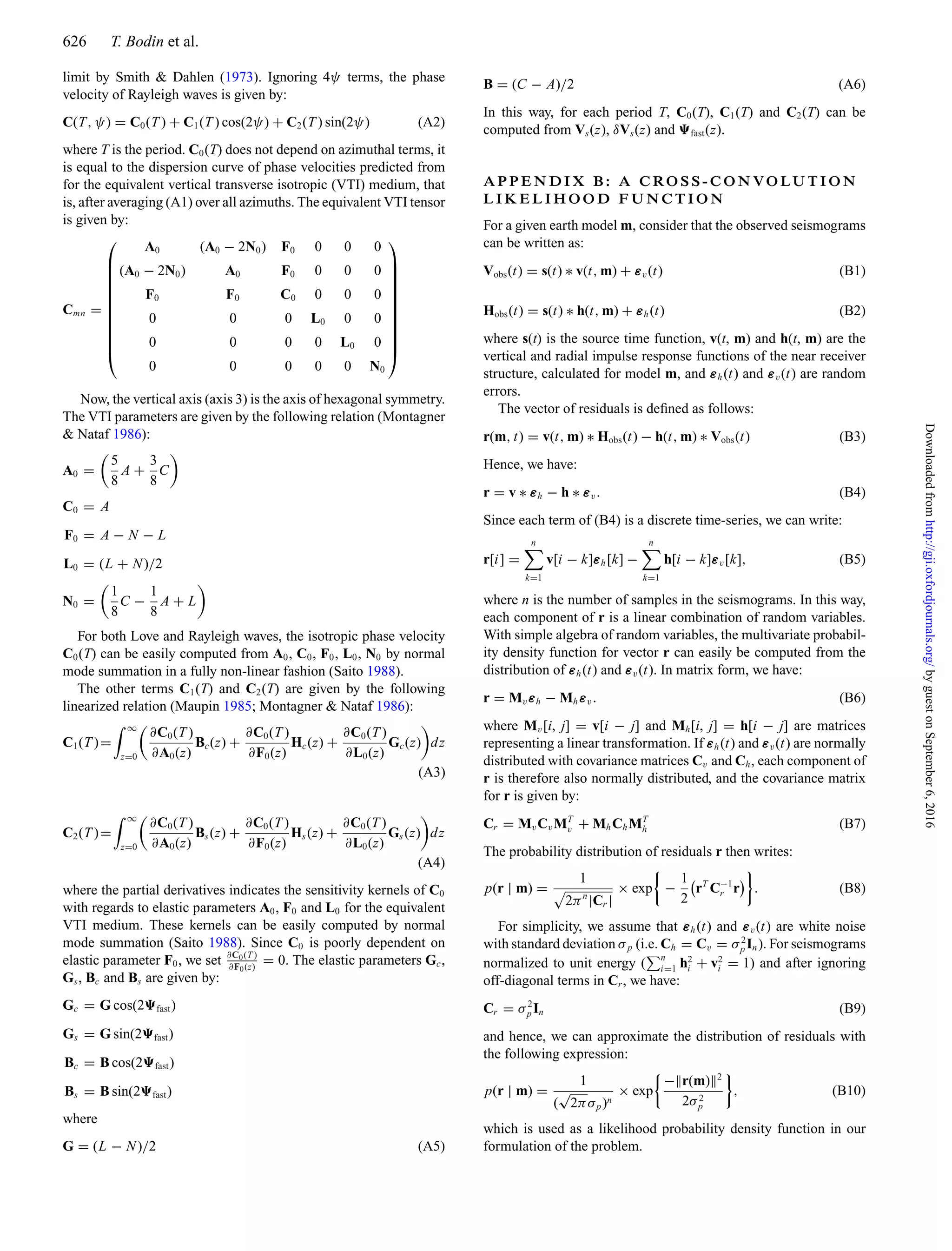 626 T. Bodin et al.
limit by Smith & Dahlen (1973). Ignoring 4ψ terms, the phase
velocity of Rayleigh waves is given by:
C(T, ψ) = C0(T ) + C1(T ) cos(2ψ) + C2(T ) sin(2ψ) (A2)
where T is the period. C0(T) does not depend on azimuthal terms, it
is equal to the dispersion curve of phase velocities predicted from
for the equivalent vertical transverse isotropic (VTI) medium, that
is, after averaging (A1) over all azimuths. The equivalent VTI tensor
is given by:
Cmn =
⎛
⎜
⎜
⎜
⎜
⎜
⎜
⎜
⎜
⎜
⎜
⎝
A0 (A0 − 2N0) F0 0 0 0
(A0 − 2N0) A0 F0 0 0 0
F0 F0 C0 0 0 0
0 0 0 L0 0 0
0 0 0 0 L0 0
0 0 0 0 0 N0
⎞
⎟
⎟
⎟
⎟
⎟
⎟
⎟
⎟
⎟
⎟
⎠
Now, the vertical axis (axis 3) is the axis of hexagonal symmetry.
The VTI parameters are given by the following relation (Montagner
& Nataf 1986):
A0 =
5
8
A +
3
8
C
C0 = A
F0 = A − N − L
L0 = (L + N)/2
N0 =
1
8
C −
1
8
A + L
For both Love and Rayleigh waves, the isotropic phase velocity
C0(T) can be easily computed from A0, C0, F0, L0, N0 by normal
mode summation in a fully non-linear fashion (Saito 1988).
The other terms C1(T) and C2(T) are given by the following
linearized relation (Maupin 1985; Montagner & Nataf 1986):
C1(T )=
∞
z=0
∂C0(T )
∂A0(z)
Bc(z) +
∂C0(T )
∂F0(z)
Hc(z) +
∂C0(T )
∂L0(z)
Gc(z) dz
(A3)
C2(T )=
∞
z=0
∂C0(T )
∂A0(z)
Bs(z) +
∂C0(T )
∂F0(z)
Hs(z) +
∂C0(T )
∂L0(z)
Gs(z) dz
(A4)
where the partial derivatives indicates the sensitivity kernels of C0
with regards to elastic parameters A0, F0 and L0 for the equivalent
VTI medium. These kernels can be easily computed by normal
mode summation (Saito 1988). Since C0 is poorly dependent on
elastic parameter F0, we set ∂C0(T )
∂F0(z)
= 0. The elastic parameters Gc,
Gs, Bc and Bs are given by:
Gc = G cos(2 fast)
Gs = G sin(2 fast)
Bc = B cos(2 fast)
Bs = B sin(2 fast)
where
G = (L − N)/2 (A5)
B = (C − A)/2 (A6)
In this way, for each period T, C0(T), C1(T) and C2(T) can be
computed from Vs(z), δVs(z) and fast(z).
A P P E N D I X B : A C RO S S - C O N VO LU T I O N
L I K E L I H O O D F U N C T I O N
For a given earth model m, consider that the observed seismograms
can be written as:
Vobs(t) = s(t) ∗ v(t, m) + εv(t) (B1)
Hobs(t) = s(t) ∗ h(t, m) + εh(t) (B2)
where s(t) is the source time function, v(t, m) and h(t, m) are the
vertical and radial impulse response functions of the near receiver
structure, calculated for model m, and εh(t) and εv(t) are random
errors.
The vector of residuals is deﬁned as follows:
r(m, t) = v(t, m) ∗ Hobs(t) − h(t, m) ∗ Vobs(t) (B3)
Hence, we have:
r = v ∗ εh − h ∗ εv. (B4)
Since each term of (B4) is a discrete time-series, we can write:
r[i] =
n
k=1
v[i − k]εh[k] −
n
k=1
h[i − k]εv[k], (B5)
where n is the number of samples in the seismograms. In this way,
each component of r is a linear combination of random variables.
With simple algebra of random variables, the multivariate probabil-
ity density function for vector r can easily be computed from the
distribution of εh(t) and εv(t). In matrix form, we have:
r = Mvεh − Mhεv. (B6)
where Mv[i, j] = v[i − j] and Mh[i, j] = h[i − j] are matrices
representing a linear transformation. If εh(t) and εv(t) are normally
distributed with covariance matrices Cv and Ch, each component of
r is therefore also normally distributed, and the covariance matrix
for r is given by:
Cr = MvCvMT
v + MhChMT
h (B7)
The probability distribution of residuals r then writes:
p(r | m) =
1
2πn
|Cr |
× exp −
1
2
rT
C−1
r r . (B8)
For simplicity, we assume that εh(t) and εv(t) are white noise
with standard deviation σp (i.e. Ch = Cv = σ2
p In). For seismograms
normalized to unit energy ( n
i=1 h2
i + v2
i = 1) and after ignoring
off-diagonal terms in Cr, we have:
Cr = σ2
p In (B9)
and hence, we can approximate the distribution of residuals with
the following expression:
p(r | m) =
1
(
√
2πσp)n
× exp
− r(m) 2
2σ2
p
, (B10)
which is used as a likelihood probability density function in our
formulation of the problem.
byguestonSeptember6,2016http://gji.oxfordjournals.org/Downloadedfrom
 