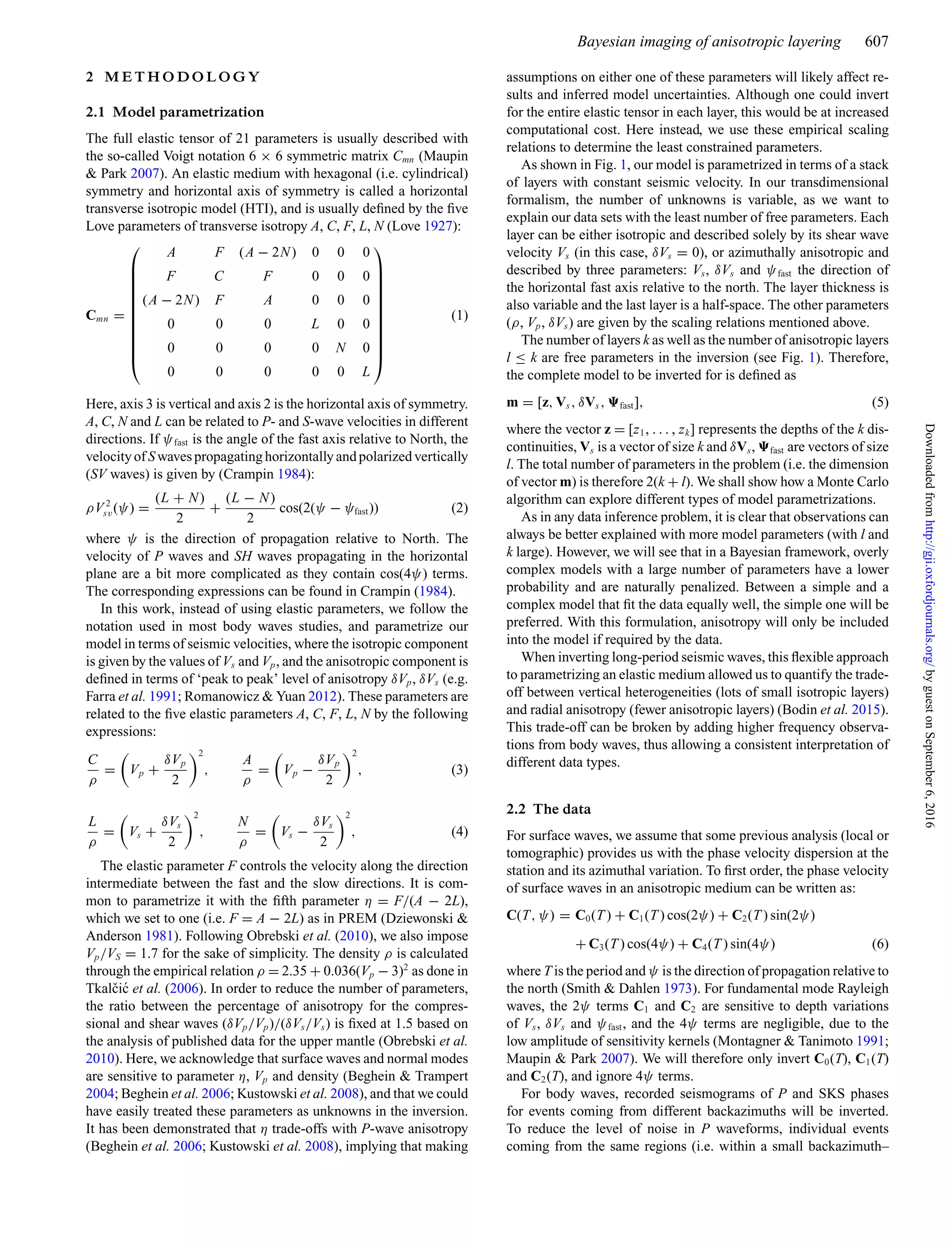 Bayesian imaging of anisotropic layering 607
2 M E T H O D O L O G Y
2.1 Model parametrization
The full elastic tensor of 21 parameters is usually described with
the so-called Voigt notation 6 × 6 symmetric matrix Cmn (Maupin
& Park 2007). An elastic medium with hexagonal (i.e. cylindrical)
symmetry and horizontal axis of symmetry is called a horizontal
transverse isotropic model (HTI), and is usually deﬁned by the ﬁve
Love parameters of transverse isotropy A, C, F, L, N (Love 1927):
Cmn =
⎛
⎜
⎜
⎜
⎜
⎜
⎜
⎜
⎜
⎜
⎜
⎝
A F (A − 2N) 0 0 0
F C F 0 0 0
(A − 2N) F A 0 0 0
0 0 0 L 0 0
0 0 0 0 N 0
0 0 0 0 0 L
⎞
⎟
⎟
⎟
⎟
⎟
⎟
⎟
⎟
⎟
⎟
⎠
(1)
Here, axis 3 is vertical and axis 2 is the horizontal axis of symmetry.
A, C, N and L can be related to P- and S-wave velocities in different
directions. If ψfast is the angle of the fast axis relative to North, the
velocity of Swaves propagating horizontally and polarized vertically
(SV waves) is given by (Crampin 1984):
ρV 2
sv(ψ) =
(L + N)
2
+
(L − N)
2
cos(2(ψ − ψfast)) (2)
where ψ is the direction of propagation relative to North. The
velocity of P waves and SH waves propagating in the horizontal
plane are a bit more complicated as they contain cos(4ψ) terms.
The corresponding expressions can be found in Crampin (1984).
In this work, instead of using elastic parameters, we follow the
notation used in most body waves studies, and parametrize our
model in terms of seismic velocities, where the isotropic component
is given by the values of Vs and Vp, and the anisotropic component is
deﬁned in terms of ‘peak to peak’ level of anisotropy δVp, δVs (e.g.
Farra et al. 1991; Romanowicz & Yuan 2012). These parameters are
related to the ﬁve elastic parameters A, C, F, L, N by the following
expressions:
C
ρ
= Vp +
δVp
2
2
,
A
ρ
= Vp −
δVp
2
2
, (3)
L
ρ
= Vs +
δVs
2
2
,
N
ρ
= Vs −
δVs
2
2
, (4)
The elastic parameter F controls the velocity along the direction
intermediate between the fast and the slow directions. It is com-
mon to parametrize it with the ﬁfth parameter η = F/(A − 2L),
which we set to one (i.e. F = A − 2L) as in PREM (Dziewonski &
Anderson 1981). Following Obrebski et al. (2010), we also impose
Vp/VS = 1.7 for the sake of simplicity. The density ρ is calculated
through the empirical relation ρ = 2.35 + 0.036(Vp − 3)2
as done in
Tkalˇci´c et al. (2006). In order to reduce the number of parameters,
the ratio between the percentage of anisotropy for the compres-
sional and shear waves (δVp/Vp)/(δVs/Vs) is ﬁxed at 1.5 based on
the analysis of published data for the upper mantle (Obrebski et al.
2010). Here, we acknowledge that surface waves and normal modes
are sensitive to parameter η, Vp and density (Beghein & Trampert
2004; Beghein et al. 2006; Kustowski et al. 2008), and that we could
have easily treated these parameters as unknowns in the inversion.
It has been demonstrated that η trade-offs with P-wave anisotropy
(Beghein et al. 2006; Kustowski et al. 2008), implying that making
assumptions on either one of these parameters will likely affect re-
sults and inferred model uncertainties. Although one could invert
for the entire elastic tensor in each layer, this would be at increased
computational cost. Here instead, we use these empirical scaling
relations to determine the least constrained parameters.
As shown in Fig. 1, our model is parametrized in terms of a stack
of layers with constant seismic velocity. In our transdimensional
formalism, the number of unknowns is variable, as we want to
explain our data sets with the least number of free parameters. Each
layer can be either isotropic and described solely by its shear wave
velocity Vs (in this case, δVs = 0), or azimuthally anisotropic and
described by three parameters: Vs, δVs and ψfast the direction of
the horizontal fast axis relative to the north. The layer thickness is
also variable and the last layer is a half-space. The other parameters
(ρ, Vp, δVs) are given by the scaling relations mentioned above.
The number of layers k as well as the number of anisotropic layers
l ≤ k are free parameters in the inversion (see Fig. 1). Therefore,
the complete model to be inverted for is deﬁned as
m = [z, Vs, δVs, fast], (5)
where the vector z = [z1, . . . , zk] represents the depths of the k dis-
continuities, Vs is a vector of size k and δVs, fast are vectors of size
l. The total number of parameters in the problem (i.e. the dimension
of vector m) is therefore 2(k + l). We shall show how a Monte Carlo
algorithm can explore different types of model parametrizations.
As in any data inference problem, it is clear that observations can
always be better explained with more model parameters (with l and
k large). However, we will see that in a Bayesian framework, overly
complex models with a large number of parameters have a lower
probability and are naturally penalized. Between a simple and a
complex model that ﬁt the data equally well, the simple one will be
preferred. With this formulation, anisotropy will only be included
into the model if required by the data.
When inverting long-period seismic waves, this ﬂexible approach
to parametrizing an elastic medium allowed us to quantify the trade-
off between vertical heterogeneities (lots of small isotropic layers)
and radial anisotropy (fewer anisotropic layers) (Bodin et al. 2015).
This trade-off can be broken by adding higher frequency observa-
tions from body waves, thus allowing a consistent interpretation of
different data types.
2.2 The data
For surface waves, we assume that some previous analysis (local or
tomographic) provides us with the phase velocity dispersion at the
station and its azimuthal variation. To ﬁrst order, the phase velocity
of surface waves in an anisotropic medium can be written as:
C(T, ψ) = C0(T ) + C1(T ) cos(2ψ) + C2(T ) sin(2ψ)
+ C3(T ) cos(4ψ) + C4(T ) sin(4ψ) (6)
where T is the period and ψ is the direction of propagation relative to
the north (Smith & Dahlen 1973). For fundamental mode Rayleigh
waves, the 2ψ terms C1 and C2 are sensitive to depth variations
of Vs, δVs and ψfast, and the 4ψ terms are negligible, due to the
low amplitude of sensitivity kernels (Montagner & Tanimoto 1991;
Maupin & Park 2007). We will therefore only invert C0(T), C1(T)
and C2(T), and ignore 4ψ terms.
For body waves, recorded seismograms of P and SKS phases
for events coming from different backazimuths will be inverted.
To reduce the level of noise in P waveforms, individual events
coming from the same regions (i.e. within a small backazimuth–
byguestonSeptember6,2016http://gji.oxfordjournals.org/Downloadedfrom
 