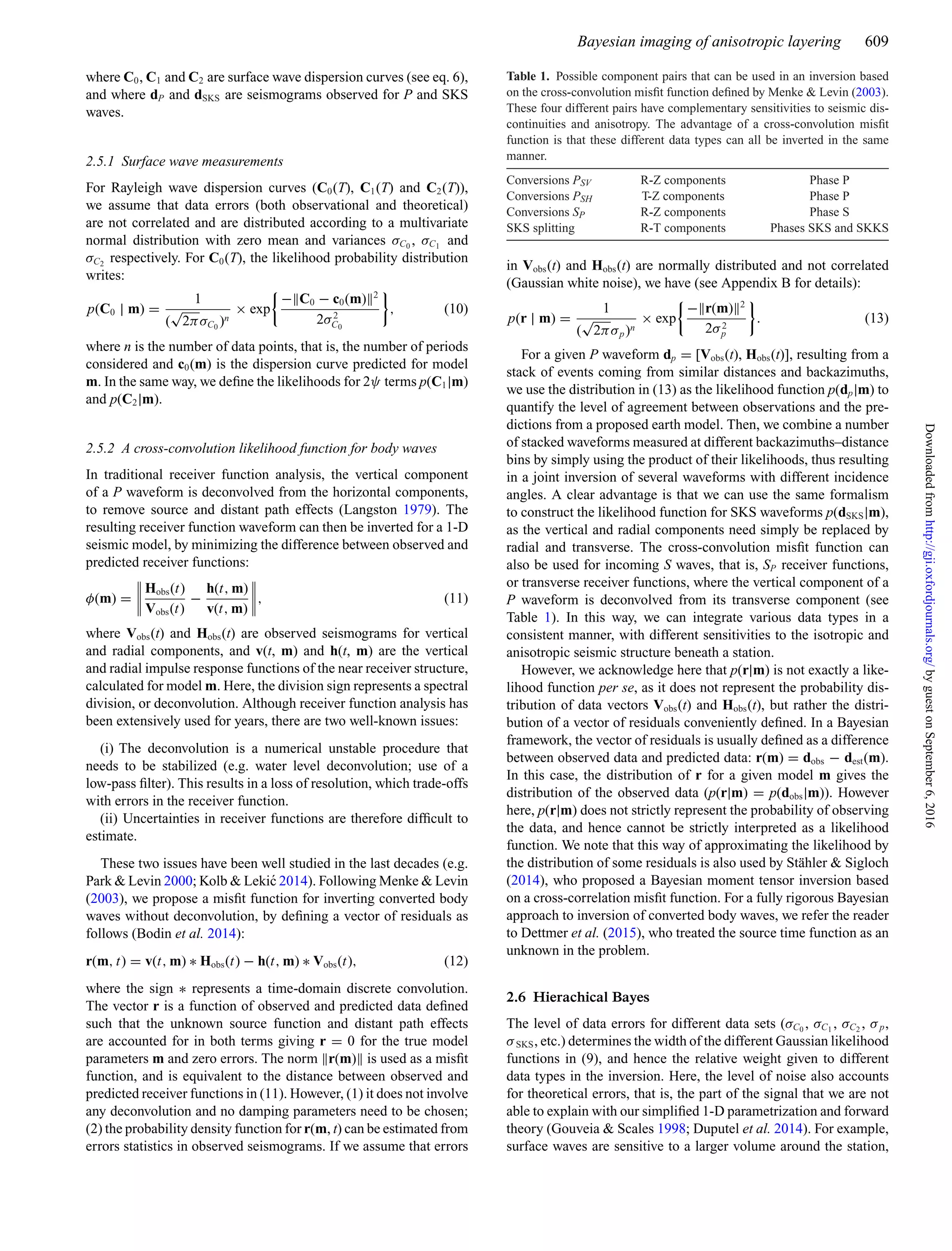 Bayesian imaging of anisotropic layering 609
where C0, C1 and C2 are surface wave dispersion curves (see eq. 6),
and where dP and dSKS are seismograms observed for P and SKS
waves.
2.5.1 Surface wave measurements
For Rayleigh wave dispersion curves (C0(T), C1(T) and C2(T)),
we assume that data errors (both observational and theoretical)
are not correlated and are distributed according to a multivariate
normal distribution with zero mean and variances σC0
, σC1
and
σC2
respectively. For C0(T), the likelihood probability distribution
writes:
p(C0 | m) =
1
(
√
2πσC0
)n
× exp
− C0 − c0(m) 2
2σ2
C0
, (10)
where n is the number of data points, that is, the number of periods
considered and c0(m) is the dispersion curve predicted for model
m. In the same way, we deﬁne the likelihoods for 2ψ terms p(C1|m)
and p(C2|m).
2.5.2 A cross-convolution likelihood function for body waves
In traditional receiver function analysis, the vertical component
of a P waveform is deconvolved from the horizontal components,
to remove source and distant path effects (Langston 1979). The
resulting receiver function waveform can then be inverted for a 1-D
seismic model, by minimizing the difference between observed and
predicted receiver functions:
φ(m) =
Hobs(t)
Vobs(t)
−
h(t, m)
v(t, m)
, (11)
where Vobs(t) and Hobs(t) are observed seismograms for vertical
and radial components, and v(t, m) and h(t, m) are the vertical
and radial impulse response functions of the near receiver structure,
calculated for model m. Here, the division sign represents a spectral
division, or deconvolution. Although receiver function analysis has
been extensively used for years, there are two well-known issues:
(i) The deconvolution is a numerical unstable procedure that
needs to be stabilized (e.g. water level deconvolution; use of a
low-pass ﬁlter). This results in a loss of resolution, which trade-offs
with errors in the receiver function.
(ii) Uncertainties in receiver functions are therefore difﬁcult to
estimate.
These two issues have been well studied in the last decades (e.g.
Park & Levin 2000; Kolb & Leki´c 2014). Following Menke & Levin
(2003), we propose a misﬁt function for inverting converted body
waves without deconvolution, by deﬁning a vector of residuals as
follows (Bodin et al. 2014):
r(m, t) = v(t, m) ∗ Hobs(t) − h(t, m) ∗ Vobs(t), (12)
where the sign ∗ represents a time-domain discrete convolution.
The vector r is a function of observed and predicted data deﬁned
such that the unknown source function and distant path effects
are accounted for in both terms giving r = 0 for the true model
parameters m and zero errors. The norm r(m) is used as a misﬁt
function, and is equivalent to the distance between observed and
predicted receiver functions in (11). However, (1) it does not involve
any deconvolution and no damping parameters need to be chosen;
(2) the probability density function for r(m, t) can be estimated from
errors statistics in observed seismograms. If we assume that errors
Table 1. Possible component pairs that can be used in an inversion based
on the cross-convolution misﬁt function deﬁned by Menke & Levin (2003).
These four different pairs have complementary sensitivities to seismic dis-
continuities and anisotropy. The advantage of a cross-convolution misﬁt
function is that these different data types can all be inverted in the same
manner.
Conversions PSV R-Z components Phase P
Conversions PSH T-Z components Phase P
Conversions SP R-Z components Phase S
SKS splitting R-T components Phases SKS and SKKS
in Vobs(t) and Hobs(t) are normally distributed and not correlated
(Gaussian white noise), we have (see Appendix B for details):
p(r | m) =
1
(
√
2πσp)n
× exp
− r(m) 2
2σ2
p
. (13)
For a given P waveform dp = [Vobs(t), Hobs(t)], resulting from a
stack of events coming from similar distances and backazimuths,
we use the distribution in (13) as the likelihood function p(dp|m) to
quantify the level of agreement between observations and the pre-
dictions from a proposed earth model. Then, we combine a number
of stacked waveforms measured at different backazimuths–distance
bins by simply using the product of their likelihoods, thus resulting
in a joint inversion of several waveforms with different incidence
angles. A clear advantage is that we can use the same formalism
to construct the likelihood function for SKS waveforms p(dSKS|m),
as the vertical and radial components need simply be replaced by
radial and transverse. The cross-convolution misﬁt function can
also be used for incoming S waves, that is, SP receiver functions,
or transverse receiver functions, where the vertical component of a
P waveform is deconvolved from its transverse component (see
Table 1). In this way, we can integrate various data types in a
consistent manner, with different sensitivities to the isotropic and
anisotropic seismic structure beneath a station.
However, we acknowledge here that p(r|m) is not exactly a like-
lihood function per se, as it does not represent the probability dis-
tribution of data vectors Vobs(t) and Hobs(t), but rather the distri-
bution of a vector of residuals conveniently deﬁned. In a Bayesian
framework, the vector of residuals is usually deﬁned as a difference
between observed data and predicted data: r(m) = dobs − dest(m).
In this case, the distribution of r for a given model m gives the
distribution of the observed data (p(r|m) = p(dobs|m)). However
here, p(r|m) does not strictly represent the probability of observing
the data, and hence cannot be strictly interpreted as a likelihood
function. We note that this way of approximating the likelihood by
the distribution of some residuals is also used by St¨ahler & Sigloch
(2014), who proposed a Bayesian moment tensor inversion based
on a cross-correlation misﬁt function. For a fully rigorous Bayesian
approach to inversion of converted body waves, we refer the reader
to Dettmer et al. (2015), who treated the source time function as an
unknown in the problem.
2.6 Hierachical Bayes
The level of data errors for different data sets (σC0
, σC1
, σC2
, σp,
σSKS, etc.) determines the width of the different Gaussian likelihood
functions in (9), and hence the relative weight given to different
data types in the inversion. Here, the level of noise also accounts
for theoretical errors, that is, the part of the signal that we are not
able to explain with our simpliﬁed 1-D parametrization and forward
theory (Gouveia & Scales 1998; Duputel et al. 2014). For example,
surface waves are sensitive to a larger volume around the station,
byguestonSeptember6,2016http://gji.oxfordjournals.org/Downloadedfrom
 