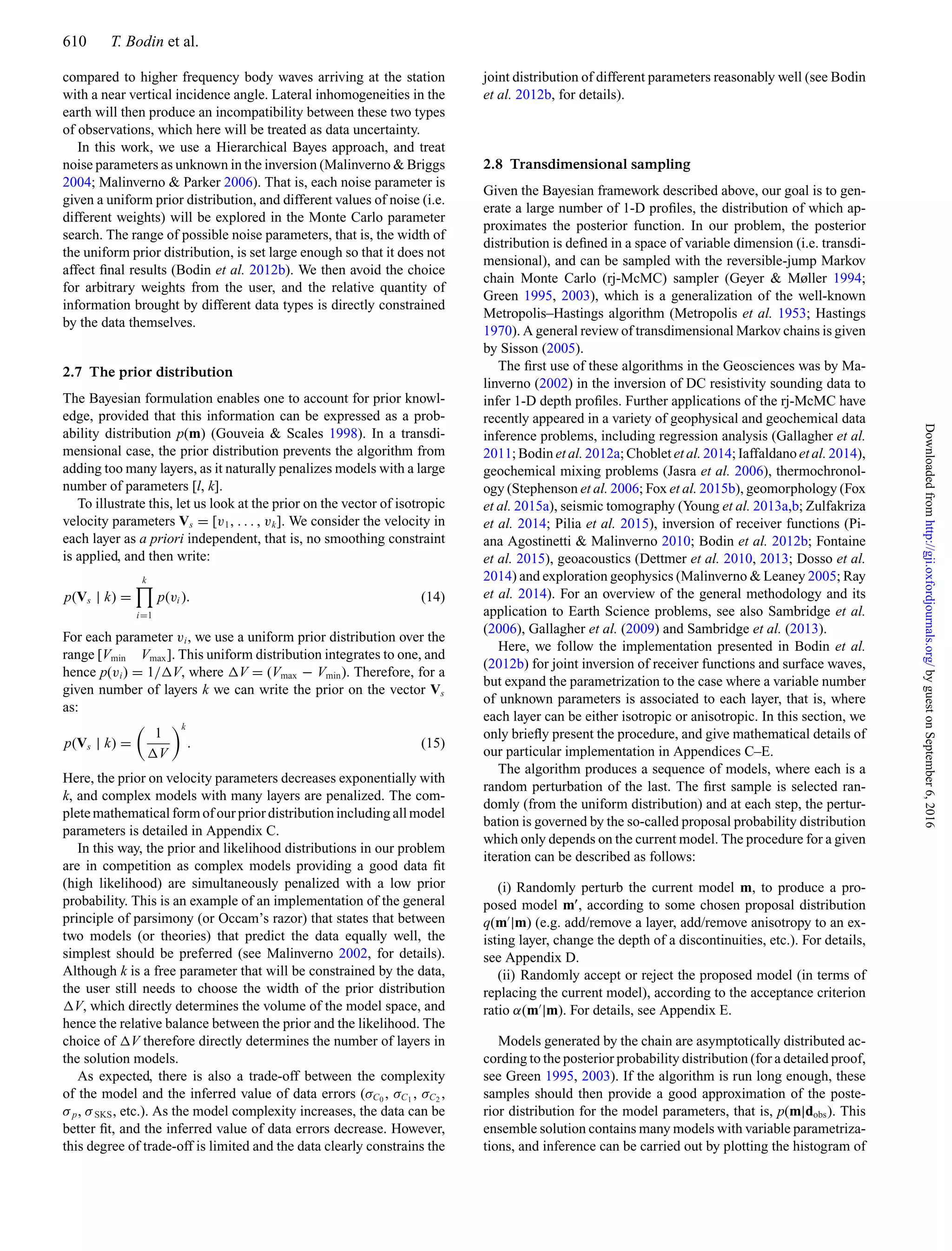 610 T. Bodin et al.
compared to higher frequency body waves arriving at the station
with a near vertical incidence angle. Lateral inhomogeneities in the
earth will then produce an incompatibility between these two types
of observations, which here will be treated as data uncertainty.
In this work, we use a Hierarchical Bayes approach, and treat
noise parameters as unknown in the inversion (Malinverno & Briggs
2004; Malinverno & Parker 2006). That is, each noise parameter is
given a uniform prior distribution, and different values of noise (i.e.
different weights) will be explored in the Monte Carlo parameter
search. The range of possible noise parameters, that is, the width of
the uniform prior distribution, is set large enough so that it does not
affect ﬁnal results (Bodin et al. 2012b). We then avoid the choice
for arbitrary weights from the user, and the relative quantity of
information brought by different data types is directly constrained
by the data themselves.
2.7 The prior distribution
The Bayesian formulation enables one to account for prior knowl-
edge, provided that this information can be expressed as a prob-
ability distribution p(m) (Gouveia & Scales 1998). In a transdi-
mensional case, the prior distribution prevents the algorithm from
adding too many layers, as it naturally penalizes models with a large
number of parameters [l, k].
To illustrate this, let us look at the prior on the vector of isotropic
velocity parameters Vs = [v1, . . . , vk]. We consider the velocity in
each layer as a priori independent, that is, no smoothing constraint
is applied, and then write:
p(Vs | k) =
k
i=1
p(vi ). (14)
For each parameter vi, we use a uniform prior distribution over the
range [Vmin Vmax]. This uniform distribution integrates to one, and
hence p(vi) = 1/ V, where V = (Vmax − Vmin). Therefore, for a
given number of layers k we can write the prior on the vector Vs
as:
p(Vs | k) =
1
V
k
. (15)
Here, the prior on velocity parameters decreases exponentially with
k, and complex models with many layers are penalized. The com-
plete mathematical form of our prior distribution including all model
parameters is detailed in Appendix C.
In this way, the prior and likelihood distributions in our problem
are in competition as complex models providing a good data ﬁt
(high likelihood) are simultaneously penalized with a low prior
probability. This is an example of an implementation of the general
principle of parsimony (or Occam’s razor) that states that between
two models (or theories) that predict the data equally well, the
simplest should be preferred (see Malinverno 2002, for details).
Although k is a free parameter that will be constrained by the data,
the user still needs to choose the width of the prior distribution
V, which directly determines the volume of the model space, and
hence the relative balance between the prior and the likelihood. The
choice of V therefore directly determines the number of layers in
the solution models.
As expected, there is also a trade-off between the complexity
of the model and the inferred value of data errors (σC0
, σC1
, σC2
,
σp, σSKS, etc.). As the model complexity increases, the data can be
better ﬁt, and the inferred value of data errors decrease. However,
this degree of trade-off is limited and the data clearly constrains the
joint distribution of different parameters reasonably well (see Bodin
et al. 2012b, for details).
2.8 Transdimensional sampling
Given the Bayesian framework described above, our goal is to gen-
erate a large number of 1-D proﬁles, the distribution of which ap-
proximates the posterior function. In our problem, the posterior
distribution is deﬁned in a space of variable dimension (i.e. transdi-
mensional), and can be sampled with the reversible-jump Markov
chain Monte Carlo (rj-McMC) sampler (Geyer & Møller 1994;
Green 1995, 2003), which is a generalization of the well-known
Metropolis–Hastings algorithm (Metropolis et al. 1953; Hastings
1970). A general review of transdimensional Markov chains is given
by Sisson (2005).
The ﬁrst use of these algorithms in the Geosciences was by Ma-
linverno (2002) in the inversion of DC resistivity sounding data to
infer 1-D depth proﬁles. Further applications of the rj-McMC have
recently appeared in a variety of geophysical and geochemical data
inference problems, including regression analysis (Gallagher et al.
2011; Bodin et al. 2012a; Choblet et al. 2014; Iaffaldano et al. 2014),
geochemical mixing problems (Jasra et al. 2006), thermochronol-
ogy (Stephenson et al. 2006; Fox et al. 2015b), geomorphology (Fox
et al. 2015a), seismic tomography (Young et al. 2013a,b; Zulfakriza
et al. 2014; Pilia et al. 2015), inversion of receiver functions (Pi-
ana Agostinetti & Malinverno 2010; Bodin et al. 2012b; Fontaine
et al. 2015), geoacoustics (Dettmer et al. 2010, 2013; Dosso et al.
2014) and exploration geophysics (Malinverno & Leaney 2005; Ray
et al. 2014). For an overview of the general methodology and its
application to Earth Science problems, see also Sambridge et al.
(2006), Gallagher et al. (2009) and Sambridge et al. (2013).
Here, we follow the implementation presented in Bodin et al.
(2012b) for joint inversion of receiver functions and surface waves,
but expand the parametrization to the case where a variable number
of unknown parameters is associated to each layer, that is, where
each layer can be either isotropic or anisotropic. In this section, we
only brieﬂy present the procedure, and give mathematical details of
our particular implementation in Appendices C–E.
The algorithm produces a sequence of models, where each is a
random perturbation of the last. The ﬁrst sample is selected ran-
domly (from the uniform distribution) and at each step, the pertur-
bation is governed by the so-called proposal probability distribution
which only depends on the current model. The procedure for a given
iteration can be described as follows:
(i) Randomly perturb the current model m, to produce a pro-
posed model m , according to some chosen proposal distribution
q(m |m) (e.g. add/remove a layer, add/remove anisotropy to an ex-
isting layer, change the depth of a discontinuities, etc.). For details,
see Appendix D.
(ii) Randomly accept or reject the proposed model (in terms of
replacing the current model), according to the acceptance criterion
ratio α(m |m). For details, see Appendix E.
Models generated by the chain are asymptotically distributed ac-
cording to the posterior probability distribution (for a detailed proof,
see Green 1995, 2003). If the algorithm is run long enough, these
samples should then provide a good approximation of the poste-
rior distribution for the model parameters, that is, p(m|dobs). This
ensemble solution contains many models with variable parametriza-
tions, and inference can be carried out by plotting the histogram of
byguestonSeptember6,2016http://gji.oxfordjournals.org/Downloadedfrom
 