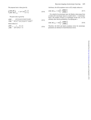 Bayesian imaging of anisotropic layering 629
The proposal ratio is then given by
q(m | m )
q(m | m) birth
= δV
(k − l)
(l + 1)
. (E14)
The prior ratio is given by:
p(m )
p(m)
=
kCk
N Cl
k( Vs)k
( δV )l
( )l
kCk
N Cl+1
k ( Vs)k( δV )l+1( )l+1
(E15)
which reduces to
p(m )
p(m)
=
1
δV
(l + 1)
(k − l)
. (E16)
And hence, the full acceptance term in (E2) simply reduces to
α(m | m )birth = min 1,
p(d|m )
p(d|m)
. (E17)
For a death of an anisotropic layer, the Markov chain jumps from
a model with l anisotropic layers to a model with (l − 1) anisotropic
layers. The number of layers k is unchanged. In this case, we can
similarly show that the probability of accepting m is
α(m | m )death = min 1,
p(d|m )
p(d|m)
(E18)
Therefore, the birth and death acceptance terms for anisotropic
parameters are identical to ﬁxed dimension moves.
byguestonSeptember6,2016http://gji.oxfordjournals.org/Downloadedfrom
 