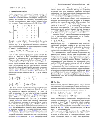Bayesian imaging of anisotropic layering 607
2 M E T H O D O L O G Y
2.1 Model parametrization
The full elastic tensor of 21 parameters is usually described with
the so-called Voigt notation 6 × 6 symmetric matrix Cmn (Maupin
& Park 2007). An elastic medium with hexagonal (i.e. cylindrical)
symmetry and horizontal axis of symmetry is called a horizontal
transverse isotropic model (HTI), and is usually deﬁned by the ﬁve
Love parameters of transverse isotropy A, C, F, L, N (Love 1927):
Cmn =
⎛
⎜
⎜
⎜
⎜
⎜
⎜
⎜
⎜
⎜
⎜
⎝
A F (A − 2N) 0 0 0
F C F 0 0 0
(A − 2N) F A 0 0 0
0 0 0 L 0 0
0 0 0 0 N 0
0 0 0 0 0 L
⎞
⎟
⎟
⎟
⎟
⎟
⎟
⎟
⎟
⎟
⎟
⎠
(1)
Here, axis 3 is vertical and axis 2 is the horizontal axis of symmetry.
A, C, N and L can be related to P- and S-wave velocities in different
directions. If ψfast is the angle of the fast axis relative to North, the
velocity of Swaves propagating horizontally and polarized vertically
(SV waves) is given by (Crampin 1984):
ρV 2
sv(ψ) =
(L + N)
2
+
(L − N)
2
cos(2(ψ − ψfast)) (2)
where ψ is the direction of propagation relative to North. The
velocity of P waves and SH waves propagating in the horizontal
plane are a bit more complicated as they contain cos(4ψ) terms.
The corresponding expressions can be found in Crampin (1984).
In this work, instead of using elastic parameters, we follow the
notation used in most body waves studies, and parametrize our
model in terms of seismic velocities, where the isotropic component
is given by the values of Vs and Vp, and the anisotropic component is
deﬁned in terms of ‘peak to peak’ level of anisotropy δVp, δVs (e.g.
Farra et al. 1991; Romanowicz & Yuan 2012). These parameters are
related to the ﬁve elastic parameters A, C, F, L, N by the following
expressions:
C
ρ
= Vp +
δVp
2
2
,
A
ρ
= Vp −
δVp
2
2
, (3)
L
ρ
= Vs +
δVs
2
2
,
N
ρ
= Vs −
δVs
2
2
, (4)
The elastic parameter F controls the velocity along the direction
intermediate between the fast and the slow directions. It is com-
mon to parametrize it with the ﬁfth parameter η = F/(A − 2L),
which we set to one (i.e. F = A − 2L) as in PREM (Dziewonski &
Anderson 1981). Following Obrebski et al. (2010), we also impose
Vp/VS = 1.7 for the sake of simplicity. The density ρ is calculated
through the empirical relation ρ = 2.35 + 0.036(Vp − 3)2
as done in
Tkalˇci´c et al. (2006). In order to reduce the number of parameters,
the ratio between the percentage of anisotropy for the compres-
sional and shear waves (δVp/Vp)/(δVs/Vs) is ﬁxed at 1.5 based on
the analysis of published data for the upper mantle (Obrebski et al.
2010). Here, we acknowledge that surface waves and normal modes
are sensitive to parameter η, Vp and density (Beghein & Trampert
2004; Beghein et al. 2006; Kustowski et al. 2008), and that we could
have easily treated these parameters as unknowns in the inversion.
It has been demonstrated that η trade-offs with P-wave anisotropy
(Beghein et al. 2006; Kustowski et al. 2008), implying that making
assumptions on either one of these parameters will likely affect re-
sults and inferred model uncertainties. Although one could invert
for the entire elastic tensor in each layer, this would be at increased
computational cost. Here instead, we use these empirical scaling
relations to determine the least constrained parameters.
As shown in Fig. 1, our model is parametrized in terms of a stack
of layers with constant seismic velocity. In our transdimensional
formalism, the number of unknowns is variable, as we want to
explain our data sets with the least number of free parameters. Each
layer can be either isotropic and described solely by its shear wave
velocity Vs (in this case, δVs = 0), or azimuthally anisotropic and
described by three parameters: Vs, δVs and ψfast the direction of
the horizontal fast axis relative to the north. The layer thickness is
also variable and the last layer is a half-space. The other parameters
(ρ, Vp, δVs) are given by the scaling relations mentioned above.
The number of layers k as well as the number of anisotropic layers
l ≤ k are free parameters in the inversion (see Fig. 1). Therefore,
the complete model to be inverted for is deﬁned as
m = [z, Vs, δVs, fast], (5)
where the vector z = [z1, . . . , zk] represents the depths of the k dis-
continuities, Vs is a vector of size k and δVs, fast are vectors of size
l. The total number of parameters in the problem (i.e. the dimension
of vector m) is therefore 2(k + l). We shall show how a Monte Carlo
algorithm can explore different types of model parametrizations.
As in any data inference problem, it is clear that observations can
always be better explained with more model parameters (with l and
k large). However, we will see that in a Bayesian framework, overly
complex models with a large number of parameters have a lower
probability and are naturally penalized. Between a simple and a
complex model that ﬁt the data equally well, the simple one will be
preferred. With this formulation, anisotropy will only be included
into the model if required by the data.
When inverting long-period seismic waves, this ﬂexible approach
to parametrizing an elastic medium allowed us to quantify the trade-
off between vertical heterogeneities (lots of small isotropic layers)
and radial anisotropy (fewer anisotropic layers) (Bodin et al. 2015).
This trade-off can be broken by adding higher frequency observa-
tions from body waves, thus allowing a consistent interpretation of
different data types.
2.2 The data
For surface waves, we assume that some previous analysis (local or
tomographic) provides us with the phase velocity dispersion at the
station and its azimuthal variation. To ﬁrst order, the phase velocity
of surface waves in an anisotropic medium can be written as:
C(T, ψ) = C0(T ) + C1(T ) cos(2ψ) + C2(T ) sin(2ψ)
+ C3(T ) cos(4ψ) + C4(T ) sin(4ψ) (6)
where T is the period and ψ is the direction of propagation relative to
the north (Smith & Dahlen 1973). For fundamental mode Rayleigh
waves, the 2ψ terms C1 and C2 are sensitive to depth variations
of Vs, δVs and ψfast, and the 4ψ terms are negligible, due to the
low amplitude of sensitivity kernels (Montagner & Tanimoto 1991;
Maupin & Park 2007). We will therefore only invert C0(T), C1(T)
and C2(T), and ignore 4ψ terms.
For body waves, recorded seismograms of P and SKS phases
for events coming from different backazimuths will be inverted.
To reduce the level of noise in P waveforms, individual events
coming from the same regions (i.e. within a small backazimuth–
byguestonSeptember6,2016http://gji.oxfordjournals.org/Downloadedfrom
 