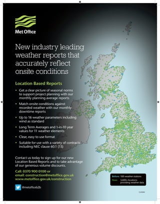 Location Based Reports
•	 Get a clear picture of seasonal norms 	
	 to support project planning with our 	 	
	 monthly planning average reports
•	 Match onsite conditions against 	
	 recorded weather with our monthly 	 	
	 downtime reports
•	 Up to 16 weather parameters including 	
	 wind as standard
•	 Long Term Averages and 1-in-10 year 	
	 values for 11 weather elements
•	 Clear, easy to use format
•	 Suitable for use with a variety of contracts 	
	 including NEC clause 60.1 (13)
Contact us today to sign up for our new 	
Location Based Reports and to take advantage 	
of our generous volume discounts.
Call: 0370 900 0100 or
email: construction@metoffice.gov.uk
www.metoffice.gov.uk/construction
        @metofficeb2b
Before:	100 weather stations
Now: 	 3,600+ locations 		
	 providing weather data
15/0084
New industry leading
weather reports that
accurately reflect
onsite conditions
 