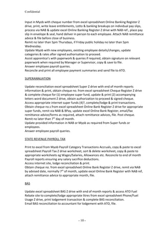 Confidential
Input in Myob with cheque number from excel spreadsheet Online Banking Register Z
drive, print, write leave entitlements, Lotto & banking breakups on individual pay slips,
process via NAB & update excel Online Banking Register Z drive with NAB ref., place pay
slip in envelope & seal, hand deliver in person to each employee. Attach NAB remittance
advice & file before close of business.
Remit no later than 5pm Thursdays, if Friday public holiday no later than 5pm
Wednesday.
Update Myob with new employees, existing employee details/changes, update
categories & rates after signed authorisation to proceed.
Assist apprentice’s with paperwork & queries if required, obtain signature on relevant
paperwork when required by Manager or Supervisor, copy & save to file.
Answer employee payroll queries.
Reconcile and print all employee payment summaries and send file to ATO.
SUPERANNUATION
Update reconciliation excel spreadsheet Super Z drive with end of month reports
information & print, obtain cheque no. from excel spreadsheet Cheque Register Z drive
& complete cheque for (1) employee super fund, update & print (2) accompanying
letters word document Z drive, obtain authorization to proceed & signed cheque.
Access appropriate internet super funds (4)?, complete/lodge & print transactions.
Obtain cheque no.s from excel spreadsheet Online Bank Register Z drive for appropriate
super funds, remit via NAB & BPay, update excel Online Bank Register, email/fax
remittance advice/forms as required, attach remittance advices, file. Post cheque.
Remit no later than 7th
day of month.
Update provided information in NAB or Myob as required from Super funds or
employees.
Answer employee payroll queries.
STATE REVENUE PAYROLL TAX
Print to excel from Myob Payroll Category Transactions Accruals, copy & paste to excel
spreadsheet Payroll Tax Z drive worksheet, sort & delete worksheet, copy & paste to
appropriate worksheets eg Wages/Salaries, Allowances etc. Reconcile to end of month
Payroll reports ensuring any salary sacrifice deductions.
Access internet site, lodge reconciliation & print.
Obtain cheque no. from excel spreadsheet Online Bank Register Z drive, remit via NAB
by advised date, normally 7th
of month, update excel Online Bank Register with NAB ref,
attach remittance advice to appropriate month, file.
BAS
Update excel spreadsheet BAS Z drive with end of month reports & access ATO Fuel
Rebate site to complete/lodge appropriate litres from excel spreadsheet Phone/Fuel
Usage Z drive, print lodgement transaction & complete BAS reconciliation.
Email BAS reconciliation to accountant for lodgement with ATO, file.
- 10 -
 